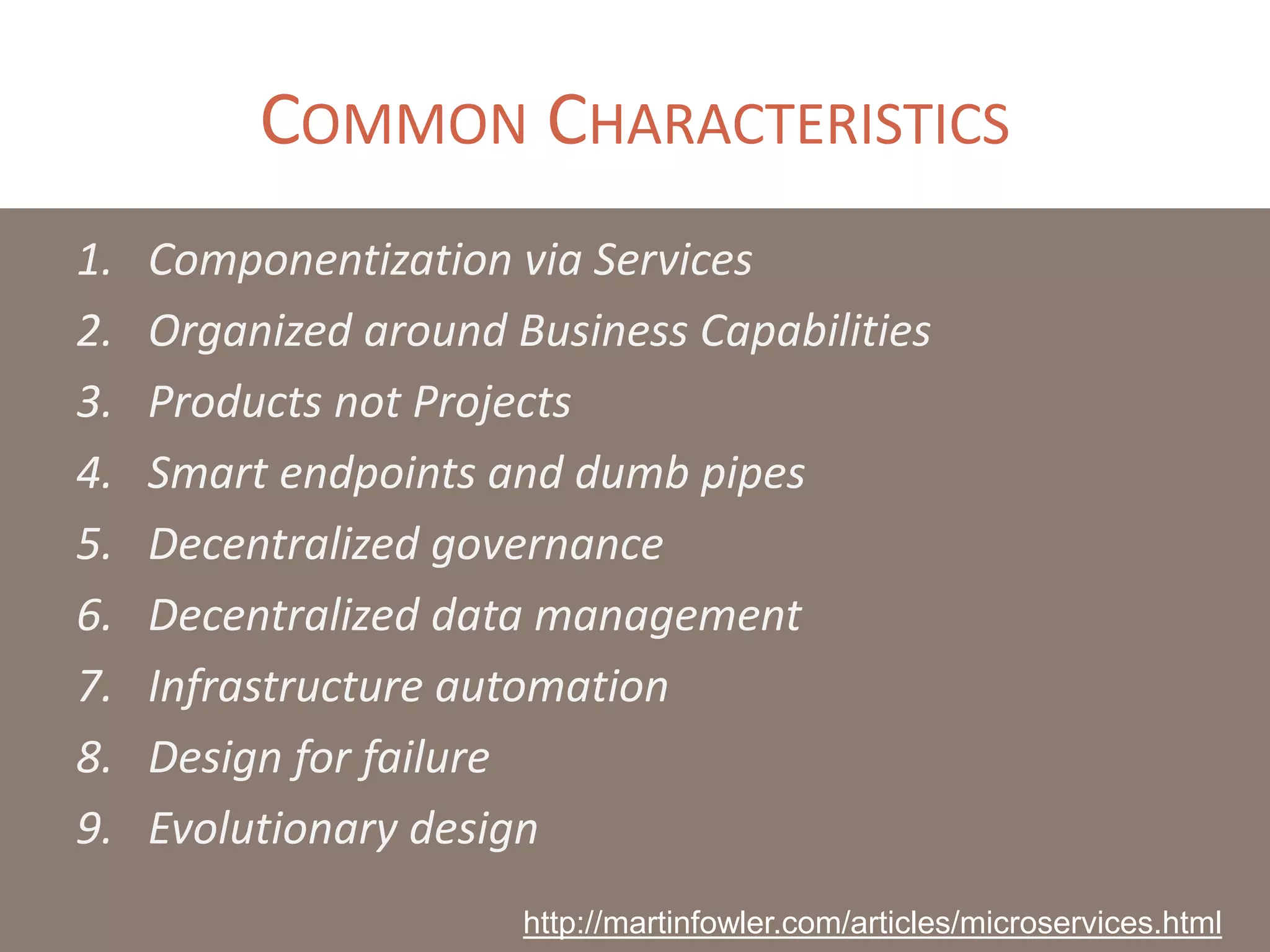 COMMON CHARACTERISTICS
1. Componentization via Services
2. Organized around Business Capabilities
3. Products not Projects
4. Smart endpoints and dumb pipes
5. Decentralized governance
6. Decentralized data management
7. Infrastructure automation
8. Design for failure
9. Evolutionary design
http://martinfowler.com/articles/microservices.html
 