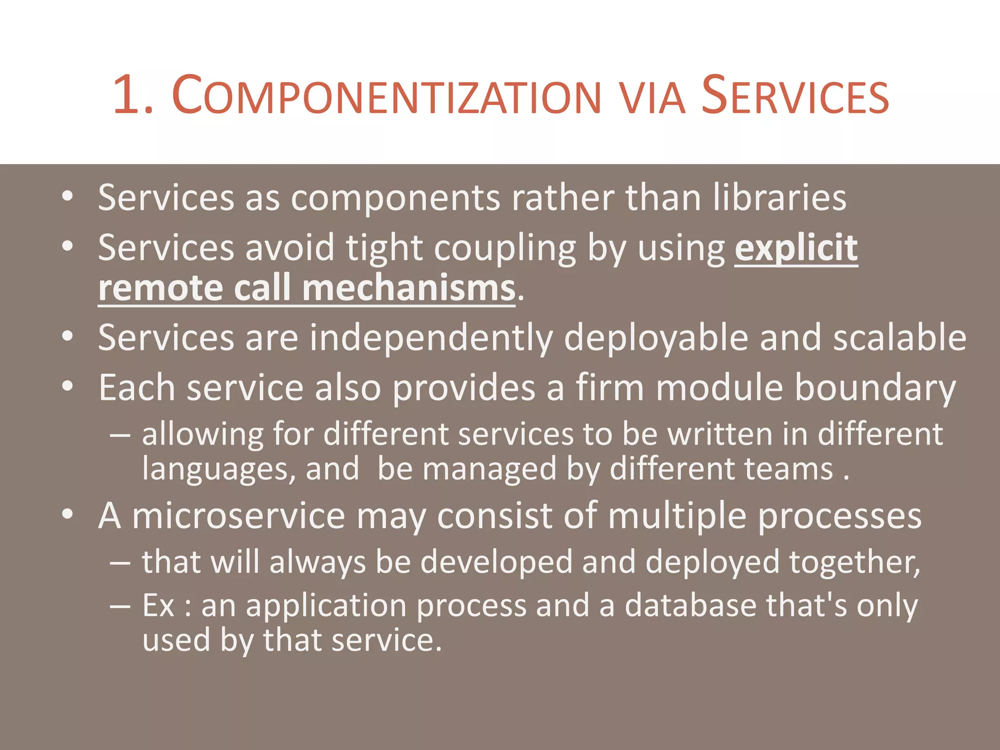 1. COMPONENTIZATION VIA SERVICES
• Services as components rather than libraries
• Services avoid tight coupling by using explicit
remote call mechanisms.
• Services are independently deployable and scalable
• Each service also provides a firm module boundary
– allowing for different services to be written in different
languages, and be managed by different teams .
• A microservice may consist of multiple processes
– that will always be developed and deployed together,
– Ex : an application process and a database that's only
used by that service.
 