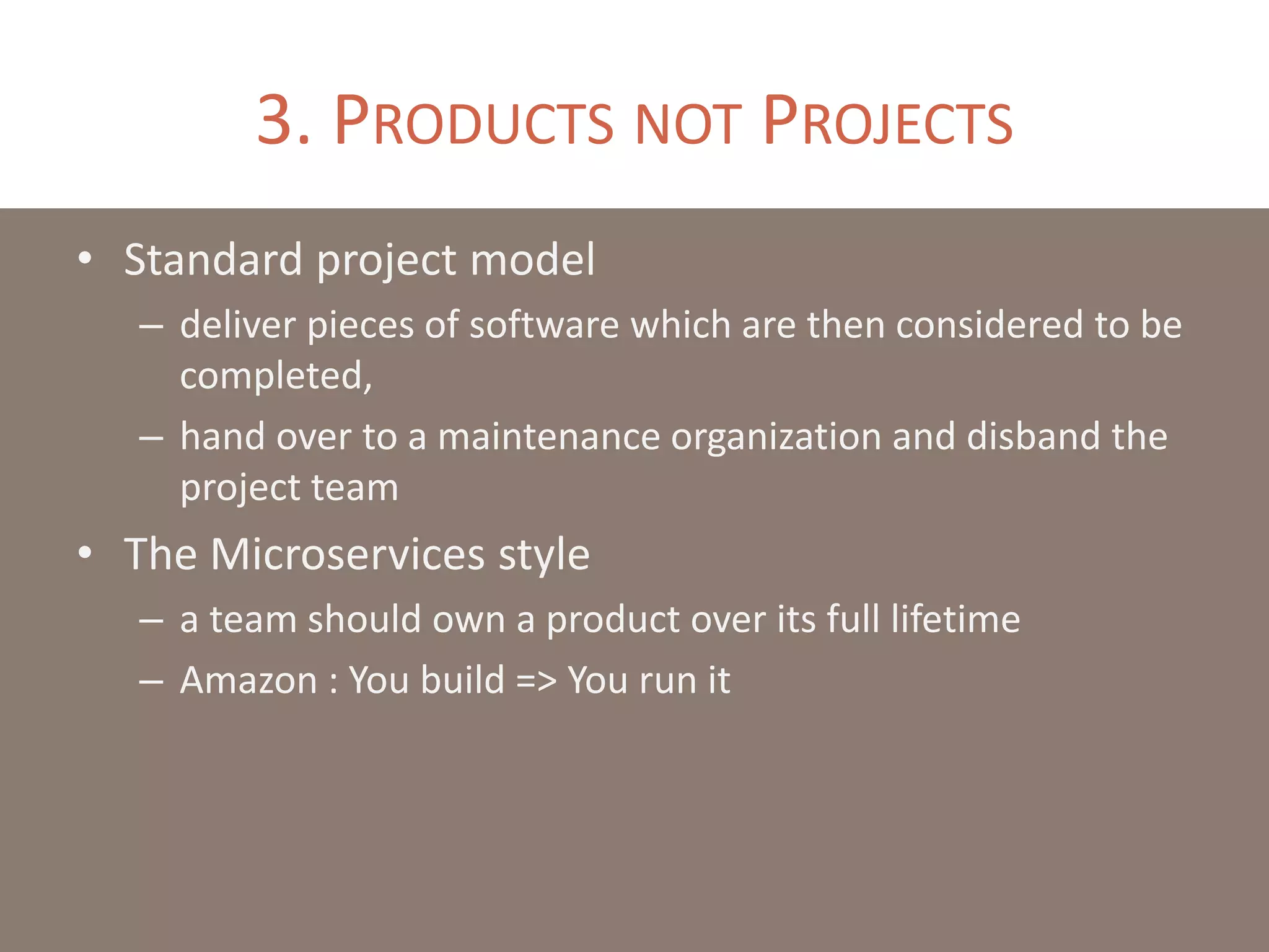 3. PRODUCTS NOT PROJECTS
• Standard project model
– deliver pieces of software which are then considered to be
completed,
– hand over to a maintenance organization and disband the
project team
• The Microservices style
– a team should own a product over its full lifetime
– Amazon : You build => You run it
 