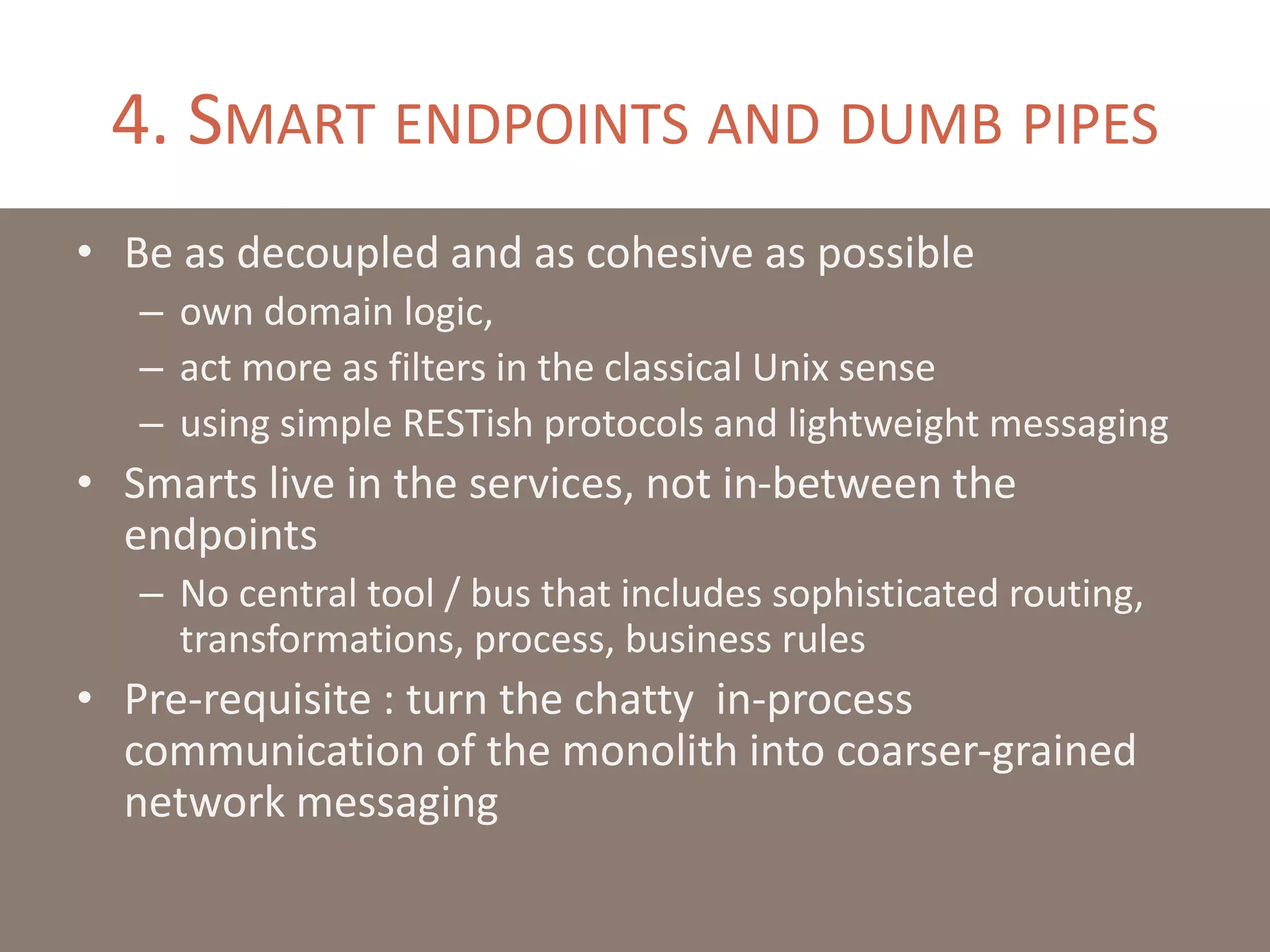 4. SMART ENDPOINTS AND DUMB PIPES
• Be as decoupled and as cohesive as possible
– own domain logic,
– act more as filters in the classical Unix sense
– using simple RESTish protocols and lightweight messaging
• Smarts live in the services, not in-between the
endpoints
– No central tool / bus that includes sophisticated routing,
transformations, process, business rules
• Pre-requisite : turn the chatty in-process
communication of the monolith into coarser-grained
network messaging
 