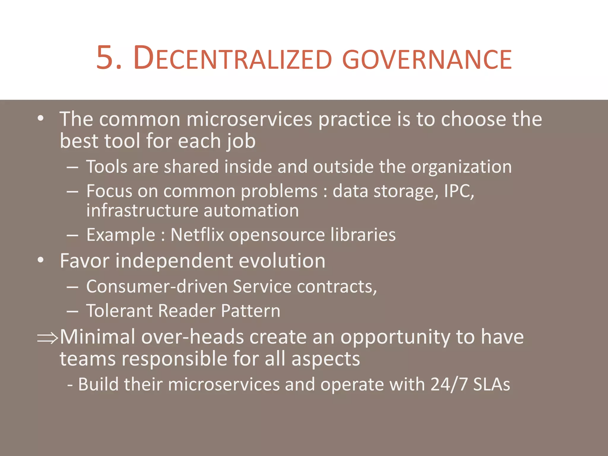 5. DECENTRALIZED GOVERNANCE
• The common microservices practice is to choose the
best tool for each job
– Tools are shared inside and outside the organization
– Focus on common problems : data storage, IPC,
infrastructure automation
– Example : Netflix opensource libraries
• Favor independent evolution
– Consumer-driven Service contracts,
– Tolerant Reader Pattern
Minimal over-heads create an opportunity to have
teams responsible for all aspects
- Build their microservices and operate with 24/7 SLAs
 