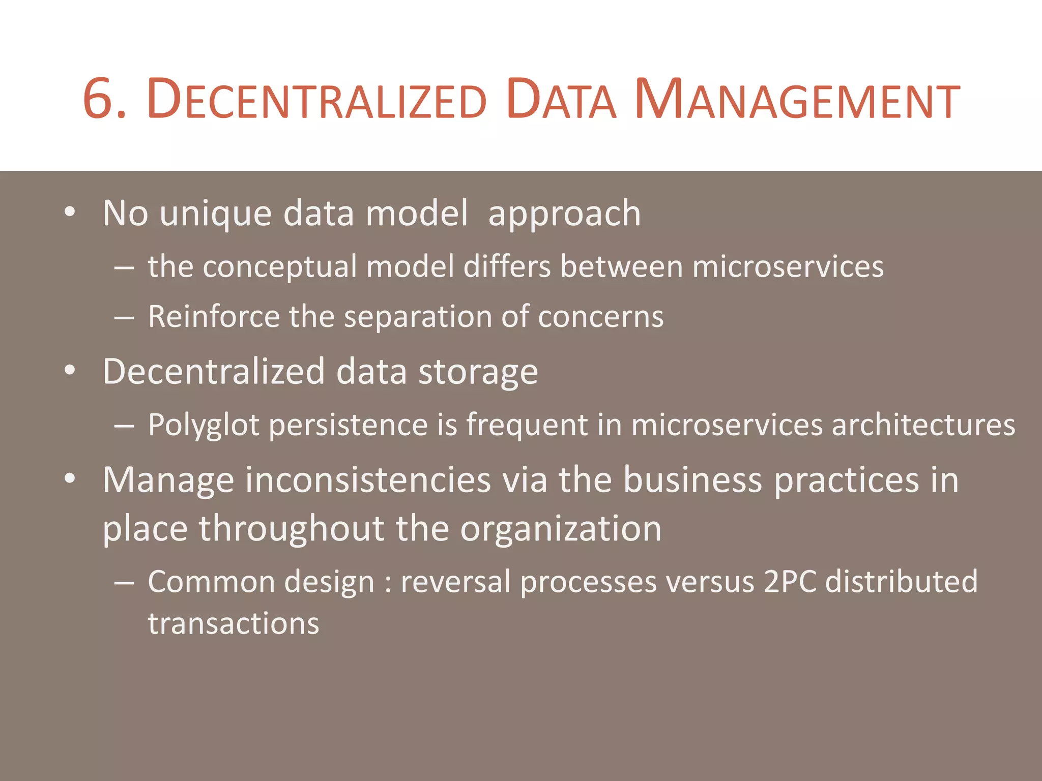 6. DECENTRALIZED DATA MANAGEMENT
• No unique data model approach
– the conceptual model differs between microservices
– Reinforce the separation of concerns
• Decentralized data storage
– Polyglot persistence is frequent in microservices architectures
• Manage inconsistencies via the business practices in
place throughout the organization
– Common design : reversal processes versus 2PC distributed
transactions
 