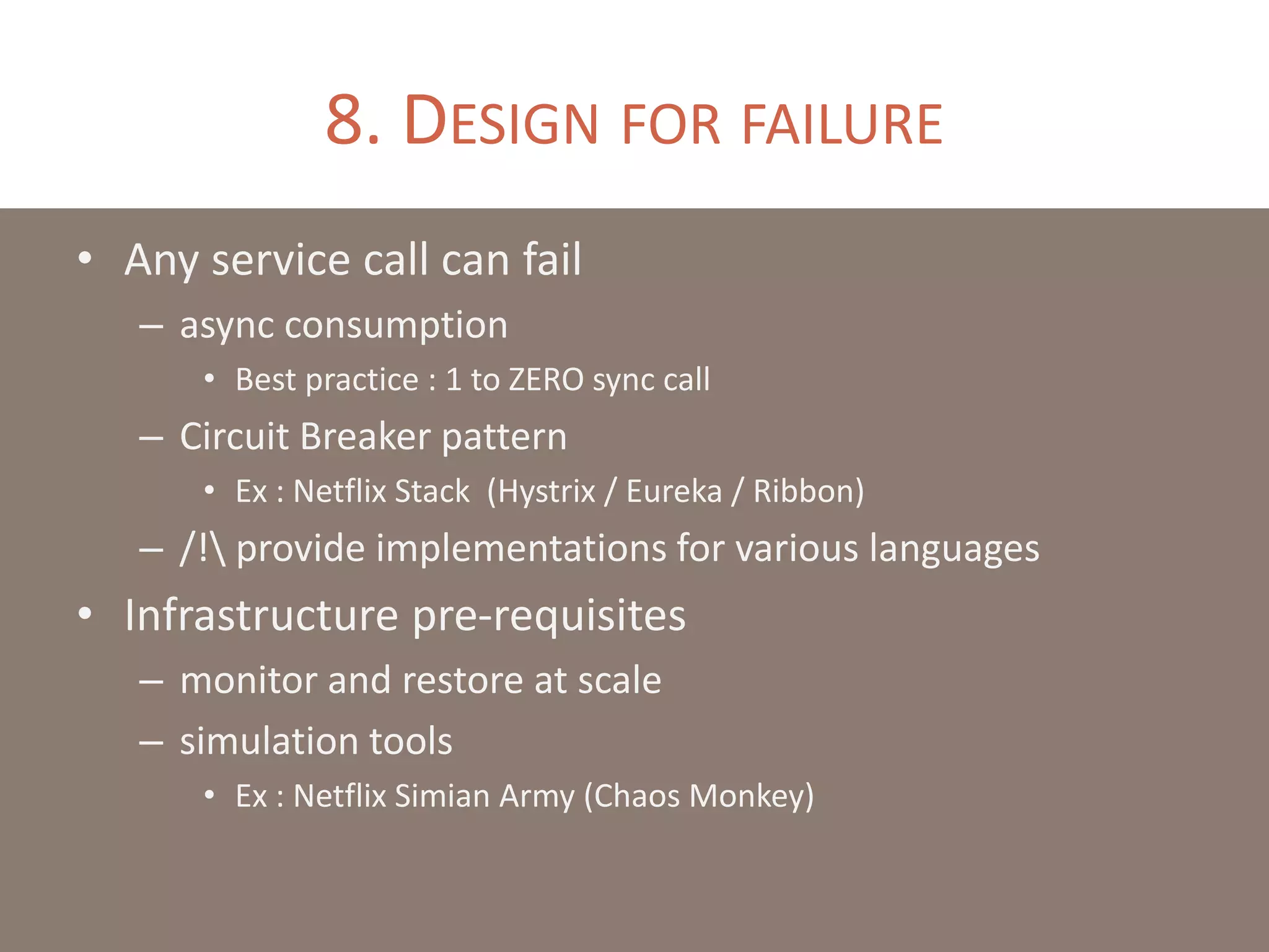 8. DESIGN FOR FAILURE
• Any service call can fail
– async consumption
• Best practice : 1 to ZERO sync call
– Circuit Breaker pattern
• Ex : Netflix Stack (Hystrix / Eureka / Ribbon)
– /! provide implementations for various languages
• Infrastructure pre-requisites
– monitor and restore at scale
– simulation tools
• Ex : Netflix Simian Army (Chaos Monkey)
 