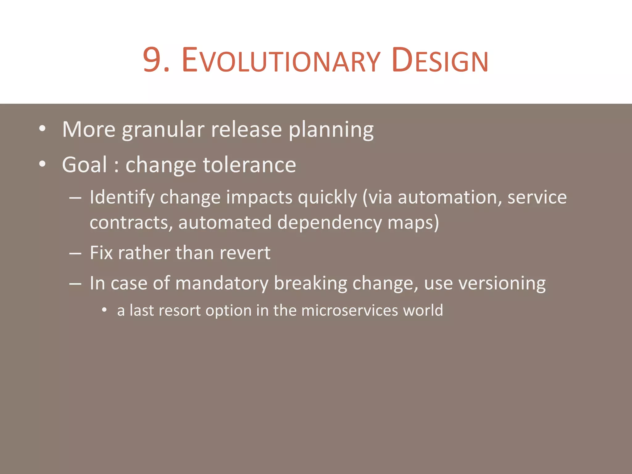 9. EVOLUTIONARY DESIGN
• More granular release planning
• Goal : change tolerance
– Identify change impacts quickly (via automation, service
contracts, automated dependency maps)
– Fix rather than revert
– In case of mandatory breaking change, use versioning
• a last resort option in the microservices world
 