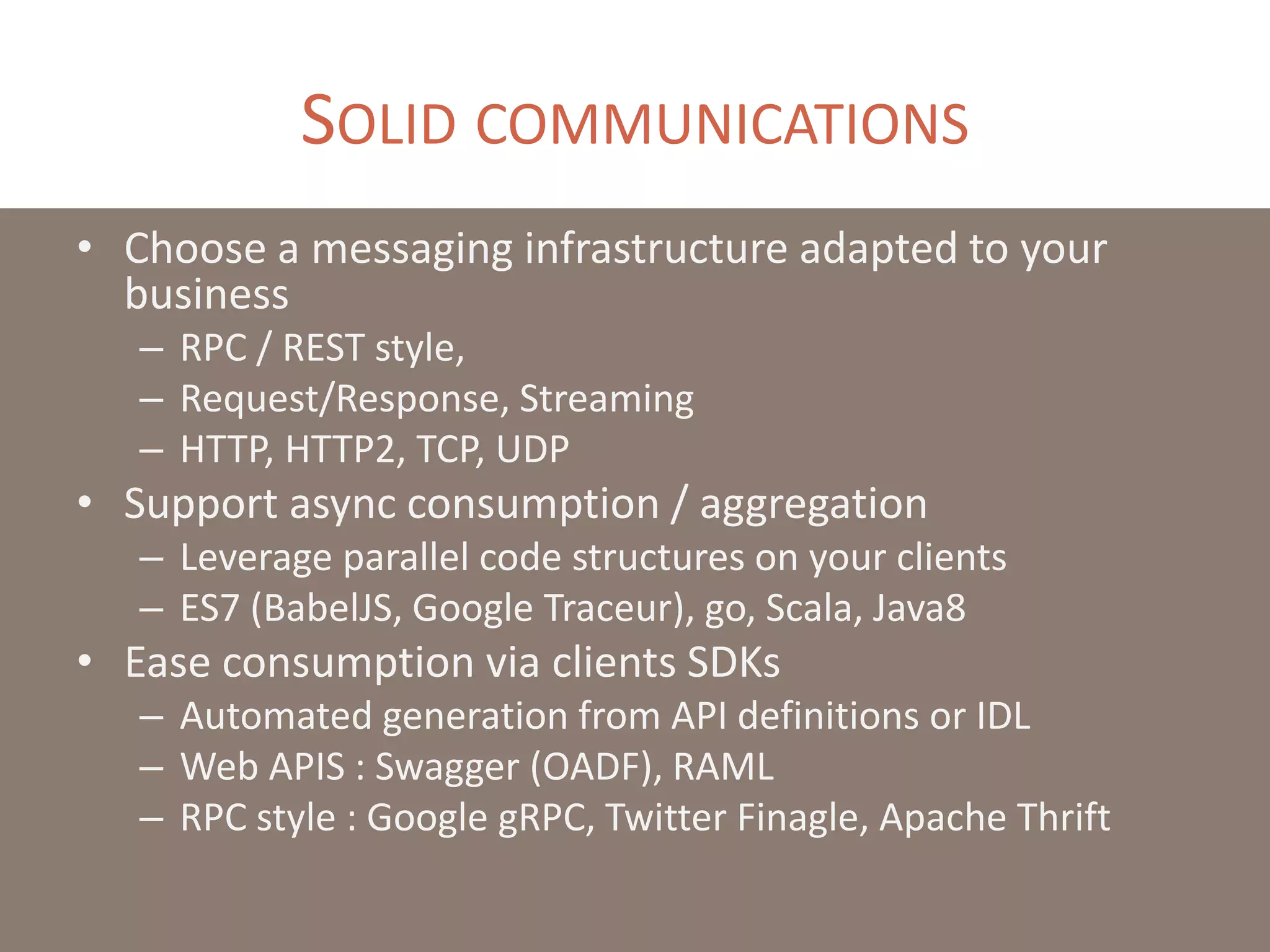 SOLID COMMUNICATIONS
• Choose a messaging infrastructure adapted to your
business
– RPC / REST style,
– Request/Response, Streaming
– HTTP, HTTP2, TCP, UDP
• Support async consumption / aggregation
– Leverage parallel code structures on your clients
– ES7 (BabelJS, Google Traceur), go, Scala, Java8
• Ease consumption via clients SDKs
– Automated generation from API definitions or IDL
– Web APIS : Swagger (OADF), RAML
– RPC style : Google gRPC, Twitter Finagle, Apache Thrift
 