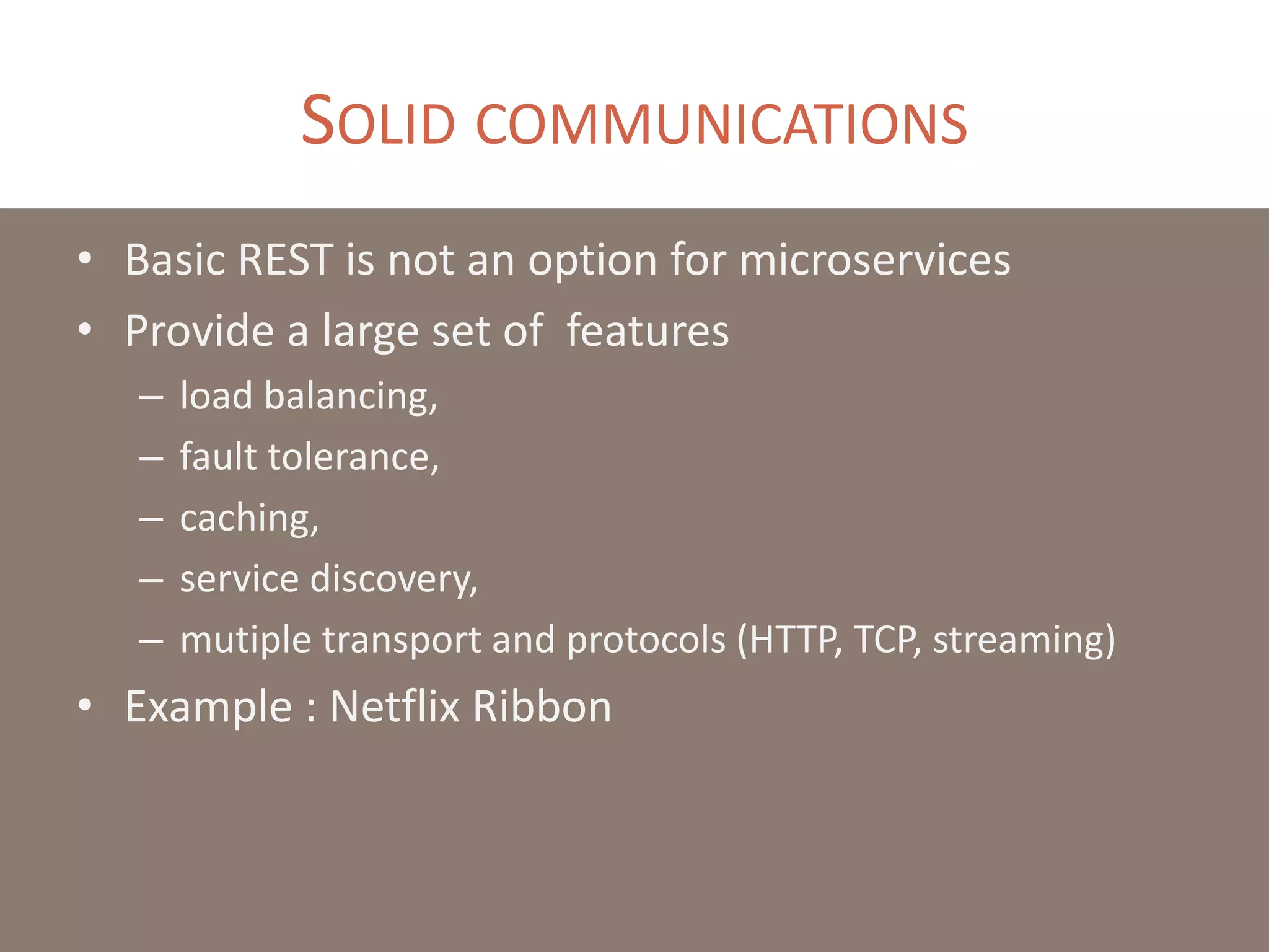 SOLID COMMUNICATIONS
• Basic REST is not an option for microservices
• Provide a large set of features
– load balancing,
– fault tolerance,
– caching,
– service discovery,
– mutiple transport and protocols (HTTP, TCP, streaming)
• Example : Netflix Ribbon
 