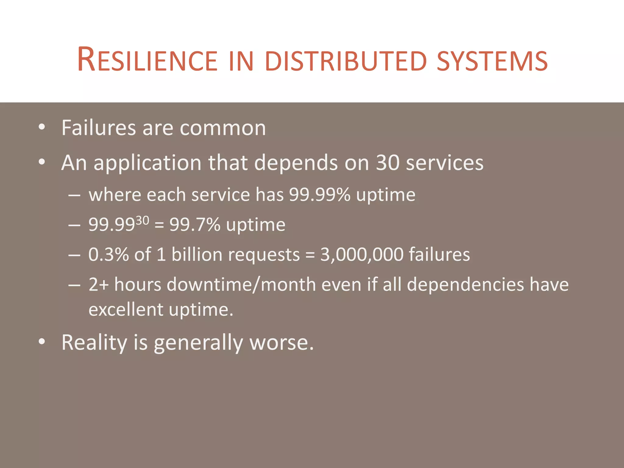 RESILIENCE IN DISTRIBUTED SYSTEMS
• Failures are common
• An application that depends on 30 services
– where each service has 99.99% uptime
– 99.9930 = 99.7% uptime
– 0.3% of 1 billion requests = 3,000,000 failures
– 2+ hours downtime/month even if all dependencies have
excellent uptime.
• Reality is generally worse.
 