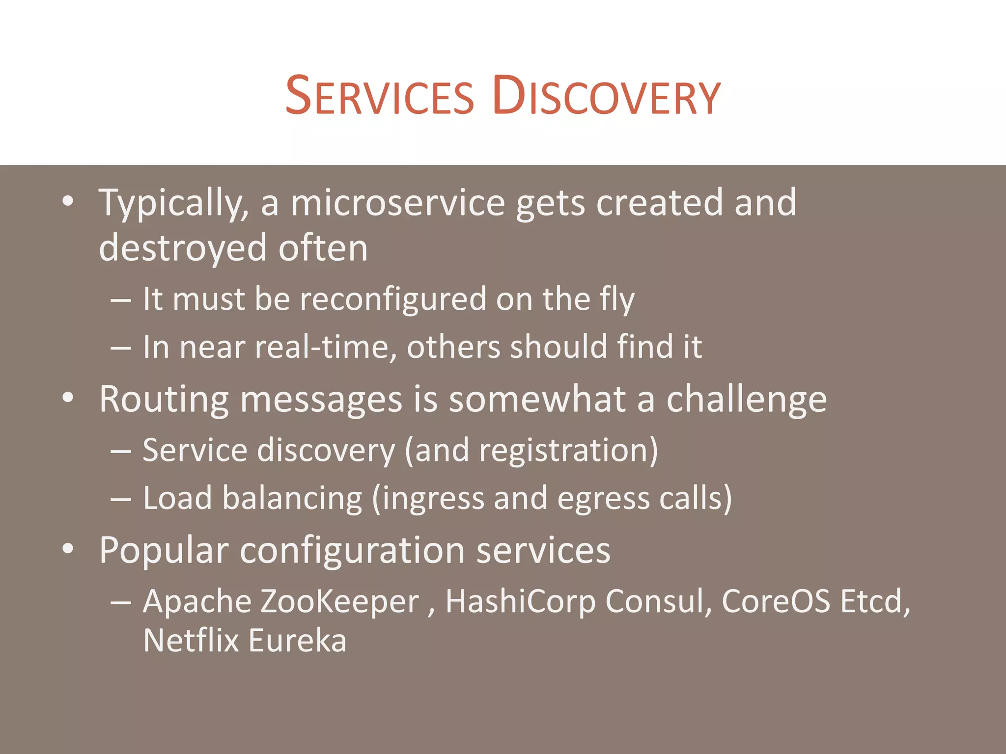 SERVICES DISCOVERY
• Typically, a microservice gets created and
destroyed often
– It must be reconfigured on the fly
– In near real-time, others should find it
• Routing messages is somewhat a challenge
– Service discovery (and registration)
– Load balancing (ingress and egress calls)
• Popular configuration services
– Apache ZooKeeper , HashiCorp Consul, CoreOS Etcd,
Netflix Eureka
 