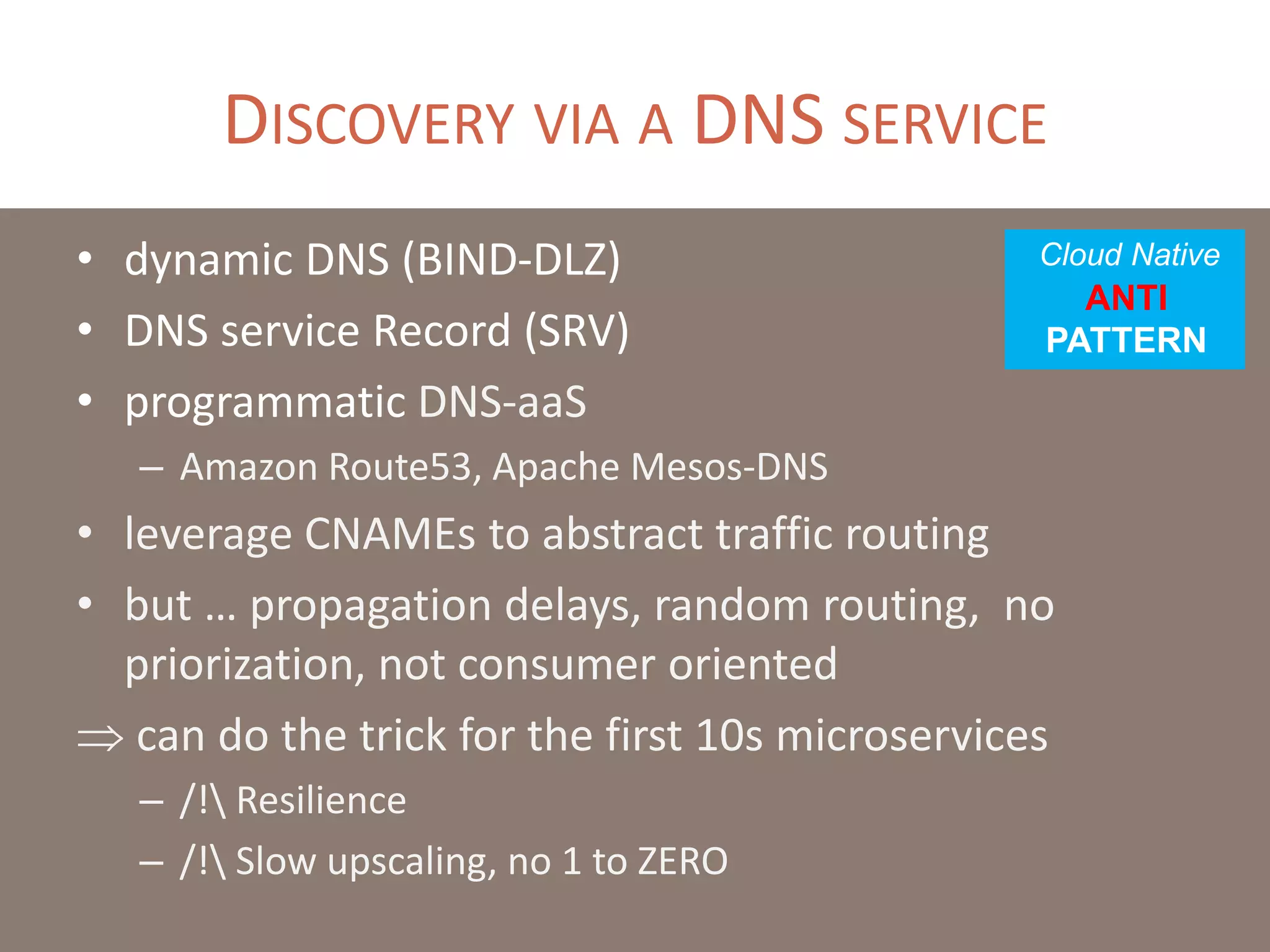 DISCOVERY VIA A DNS SERVICE
• dynamic DNS (BIND-DLZ)
• DNS service Record (SRV)
• programmatic DNS-aaS
– Amazon Route53, Apache Mesos-DNS
• leverage CNAMEs to abstract traffic routing
• but … propagation delays, random routing, no
priorization, not consumer oriented
 can do the trick for the first 10s microservices
– /! Resilience
– /! Slow upscaling, no 1 to ZERO
Cloud Native
ANTI
PATTERN
 