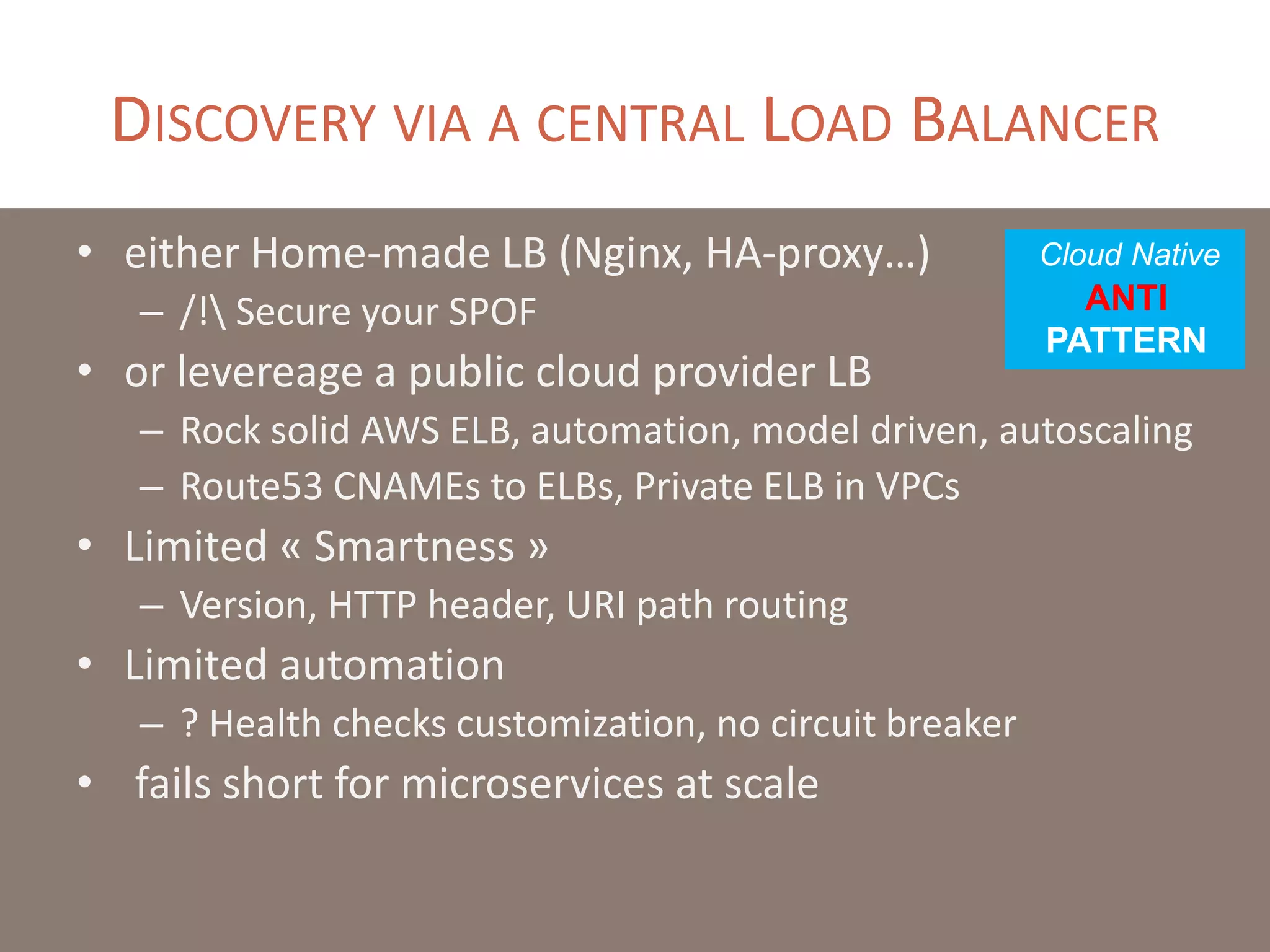 DISCOVERY VIA A CENTRAL LOAD BALANCER
• either Home-made LB (Nginx, HA-proxy…)
– /! Secure your SPOF
• or levereage a public cloud provider LB
– Rock solid AWS ELB, automation, model driven, autoscaling
– Route53 CNAMEs to ELBs, Private ELB in VPCs
• Limited « Smartness »
– Version, HTTP header, URI path routing
• Limited automation
– ? Health checks customization, no circuit breaker
• fails short for microservices at scale
Cloud Native
ANTI
PATTERN
 