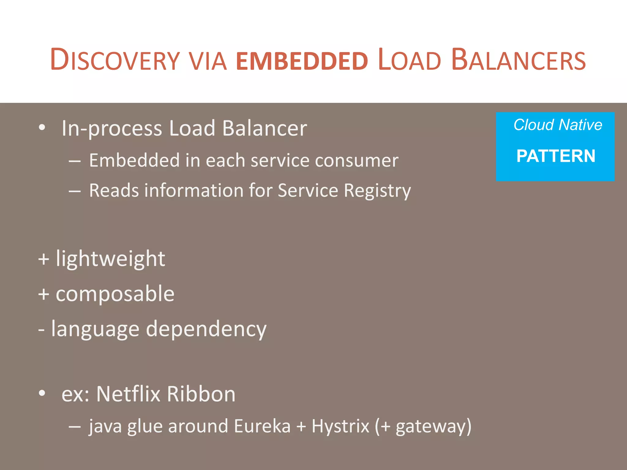 DISCOVERY VIA EMBEDDED LOAD BALANCERS
• In-process Load Balancer
– Embedded in each service consumer
– Reads information for Service Registry
+ lightweight
+ composable
- language dependency
• ex: Netflix Ribbon
– java glue around Eureka + Hystrix (+ gateway)
Cloud Native
PATTERN
 