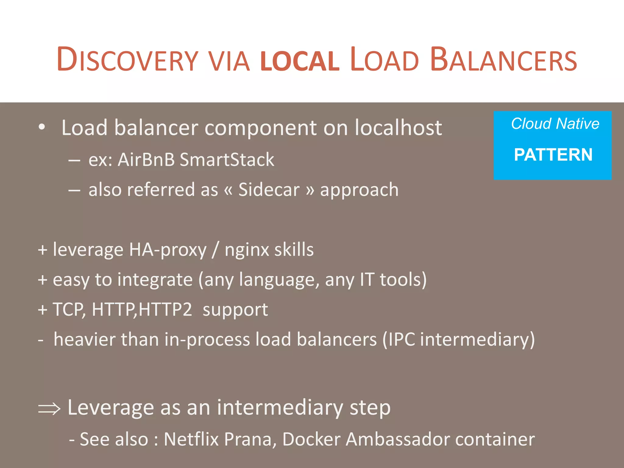 DISCOVERY VIA LOCAL LOAD BALANCERS
• Load balancer component on localhost
– also referred as « Sidecar » approach
– ex: AirBnB SmartStack
+ leverage HA-proxy / nginx skills
+ easy to integrate (any language, any IT tools)
+ TCP, HTTP,HTTP2 support
- heavier than in-process load balancers (IPC intermediary)
- hasardous load balancing (individual vs sync’ed)
- chatty at scale (numerous health checks)
 Leverage as an intermediary step
Cloud Native
PATTERN
 
