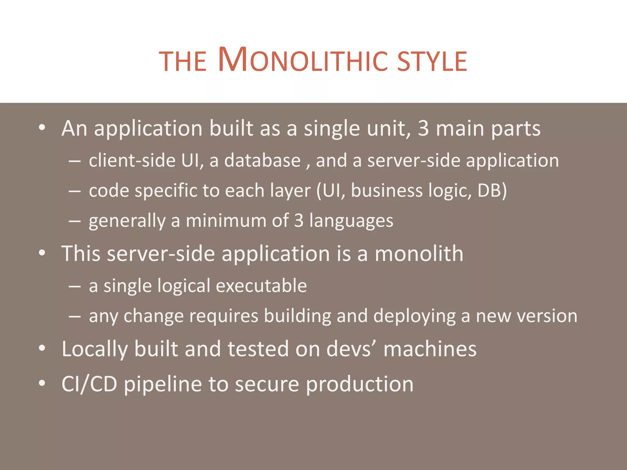 THE MONOLITHIC STYLE
• An application built as a single unit, 3 main parts
– client-side UI, a database , and a server-side application
– code specific to each layer (UI, business logic, DB)
– generally a minimum of 3 languages
• This server-side application is a monolith
– a single logical executable
– any change requires building and deploying a new version
• Locally built and tested on devs’ machines
• CI/CD pipeline to secure production
 