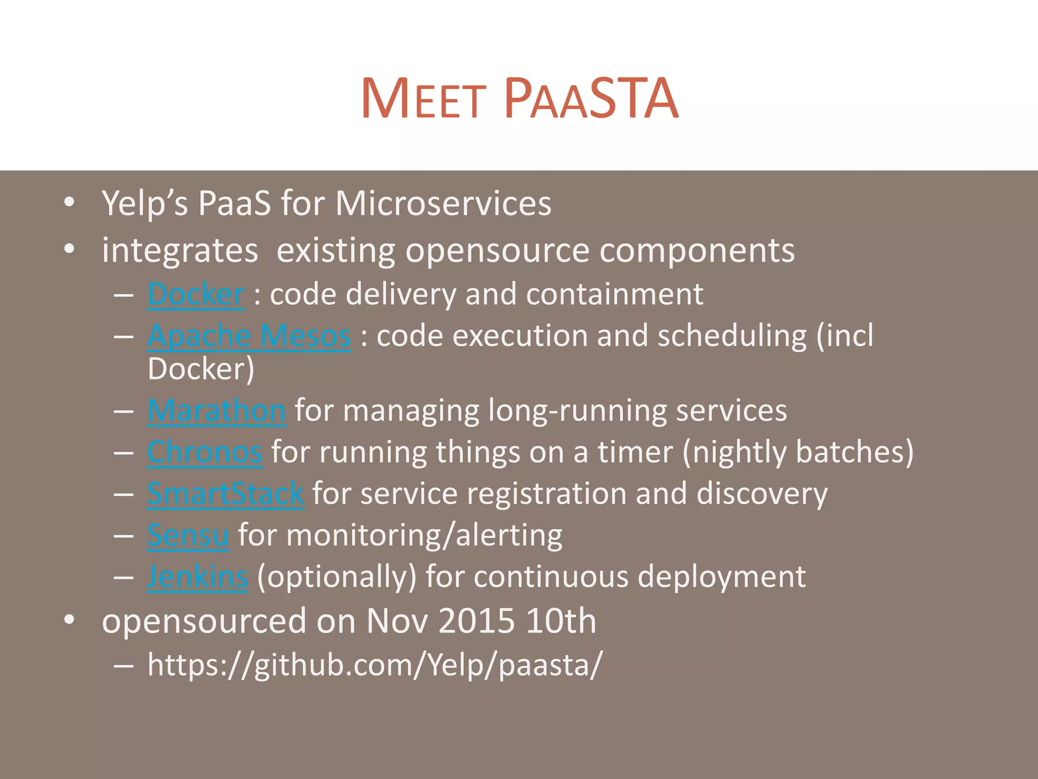 MEET PAASTA
• Yelp’s PaaS for Microservices
• integrates existing opensource components
– Docker : code delivery and containment
– Apache Mesos : code execution and scheduling (incl
Docker)
– Marathon for managing long-running services
– Chronos for running things on a timer (nightly batches)
– SmartStack for service registration and discovery
– Sensu for monitoring/alerting
– Jenkins (optionally) for continuous deployment
• opensourced on Nov 2015 10th
– https://github.com/Yelp/paasta/
 