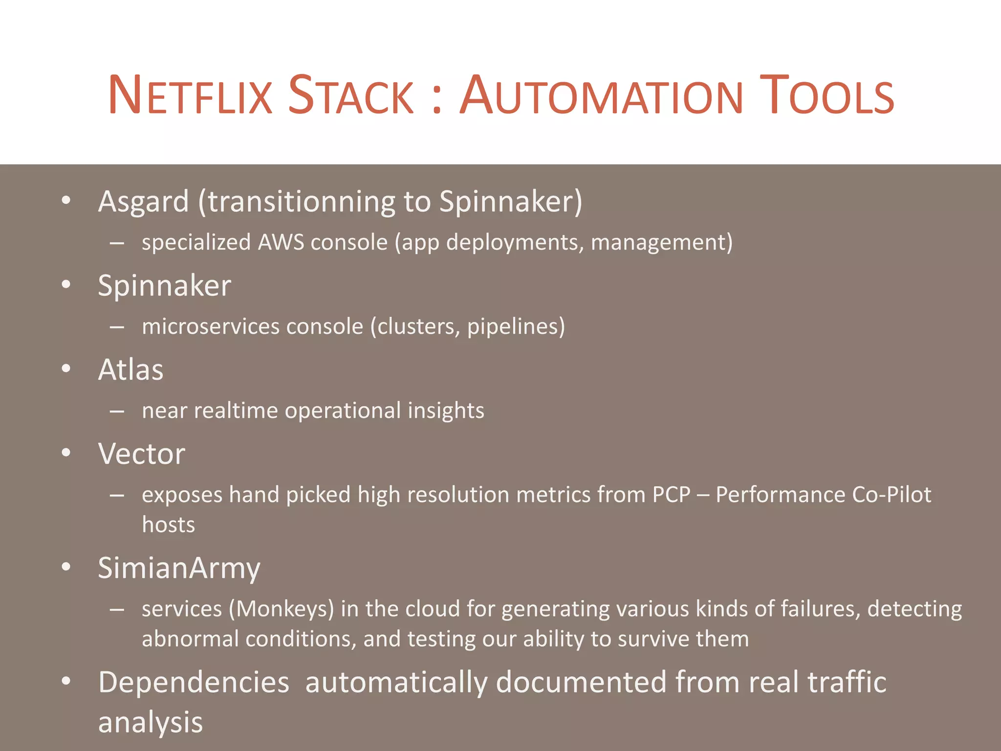 NETFLIX STACK : AUTOMATION TOOLS
• Asgard (transitionning to Spinnaker)
– specialized AWS console (app deployments, management)
• Spinnaker
– microservices console (clusters, pipelines)
• Atlas
– near realtime operational insights
• Vector
– exposes hand picked high resolution metrics from PCP – Performance Co-Pilot
hosts
• SimianArmy
– services (Monkeys) in the cloud for generating various kinds of failures, detecting
abnormal conditions, and testing our ability to survive them
• Dependencies automatically documented from real traffic
analysis
 