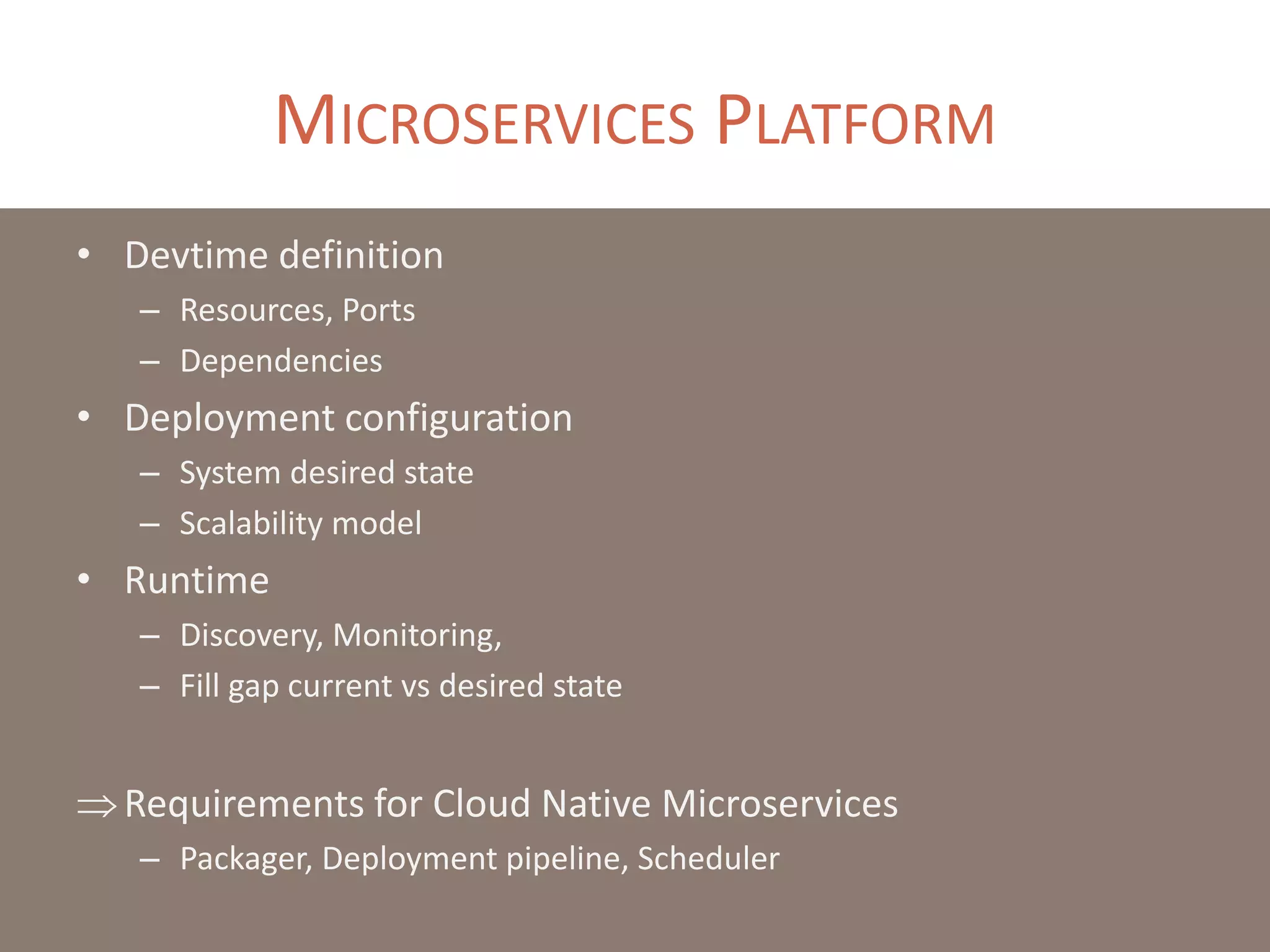 MICROSERVICES PLATFORM
• Devtime definition
– Resources, Ports
– Dependencies
• Deployment configuration
– System desired state
– Scalability model
• Runtime
– Discovery, Monitoring,
– Fill gap current vs desired state
Requirements for Cloud Native Microservices
– Packager, Deployment pipeline, Scheduler
 