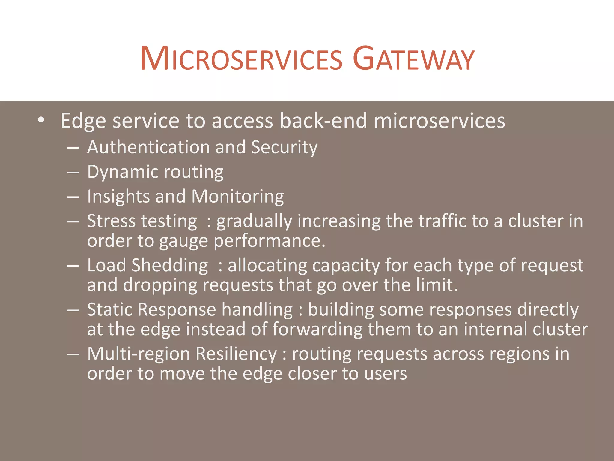 MICROSERVICES GATEWAY
• Edge service to access back-end microservices
– Authentication and Security
– Dynamic routing
– Insights and Monitoring
– Stress testing : gradually increasing the traffic to a cluster in
order to gauge performance.
– Load Shedding : allocating capacity for each type of request
and dropping requests that go over the limit.
– Static Response handling : building some responses directly
at the edge instead of forwarding them to an internal cluster
– Multi-region Resiliency : routing requests across regions in
order to move the edge closer to users
 