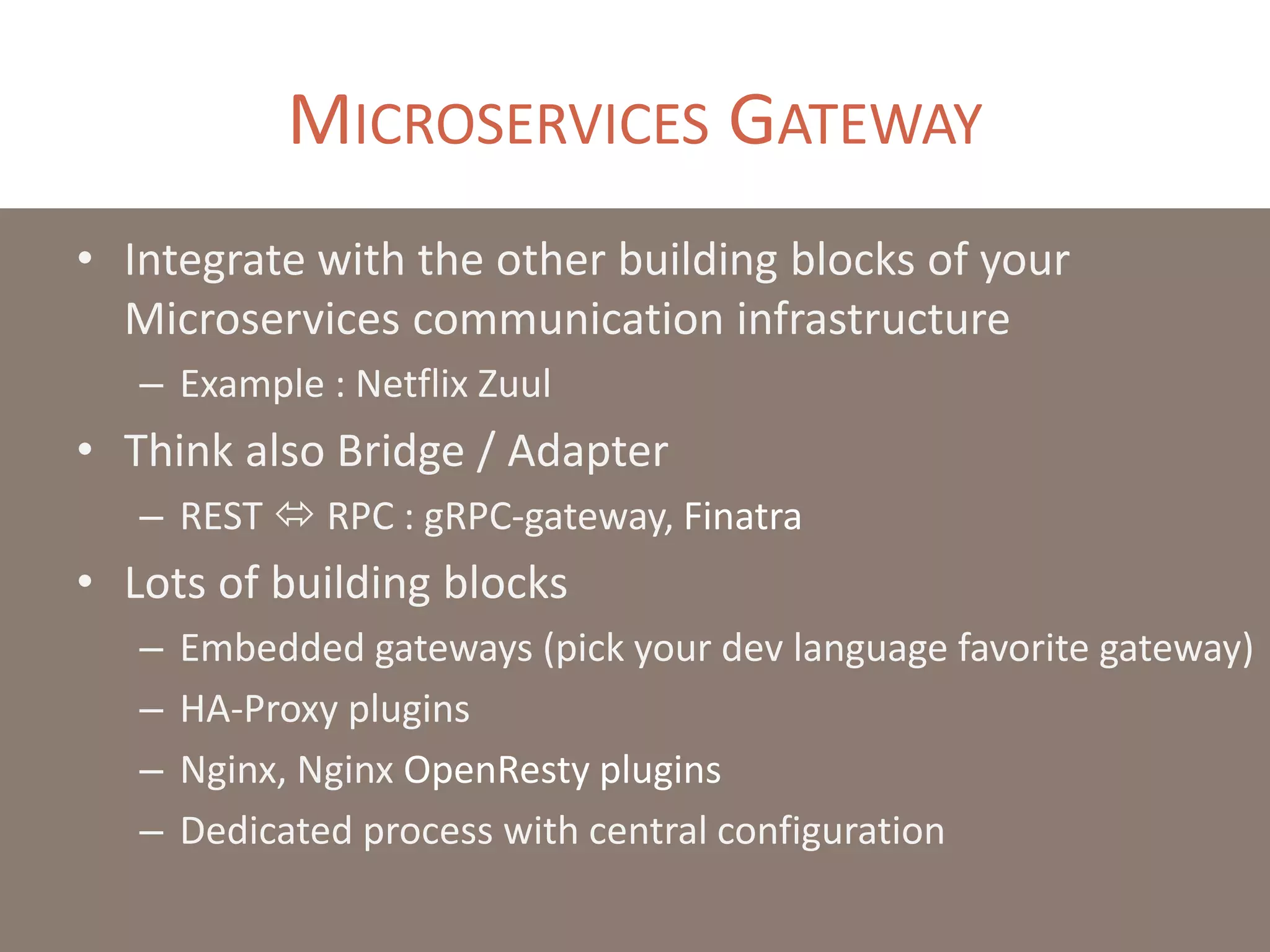 MICROSERVICES GATEWAY
• Integrate with the other building blocks of your
Microservices communication infrastructure
– Example : Netflix Zuul
• Think also Bridge / Adapter
– REST  RPC : gRPC-gateway, Finatra
• Lots of building blocks
– Embedded gateways (pick your dev language favorite gateway)
– HA-Proxy plugins
– Nginx, Nginx OpenResty plugins
– Dedicated process with central configuration
 