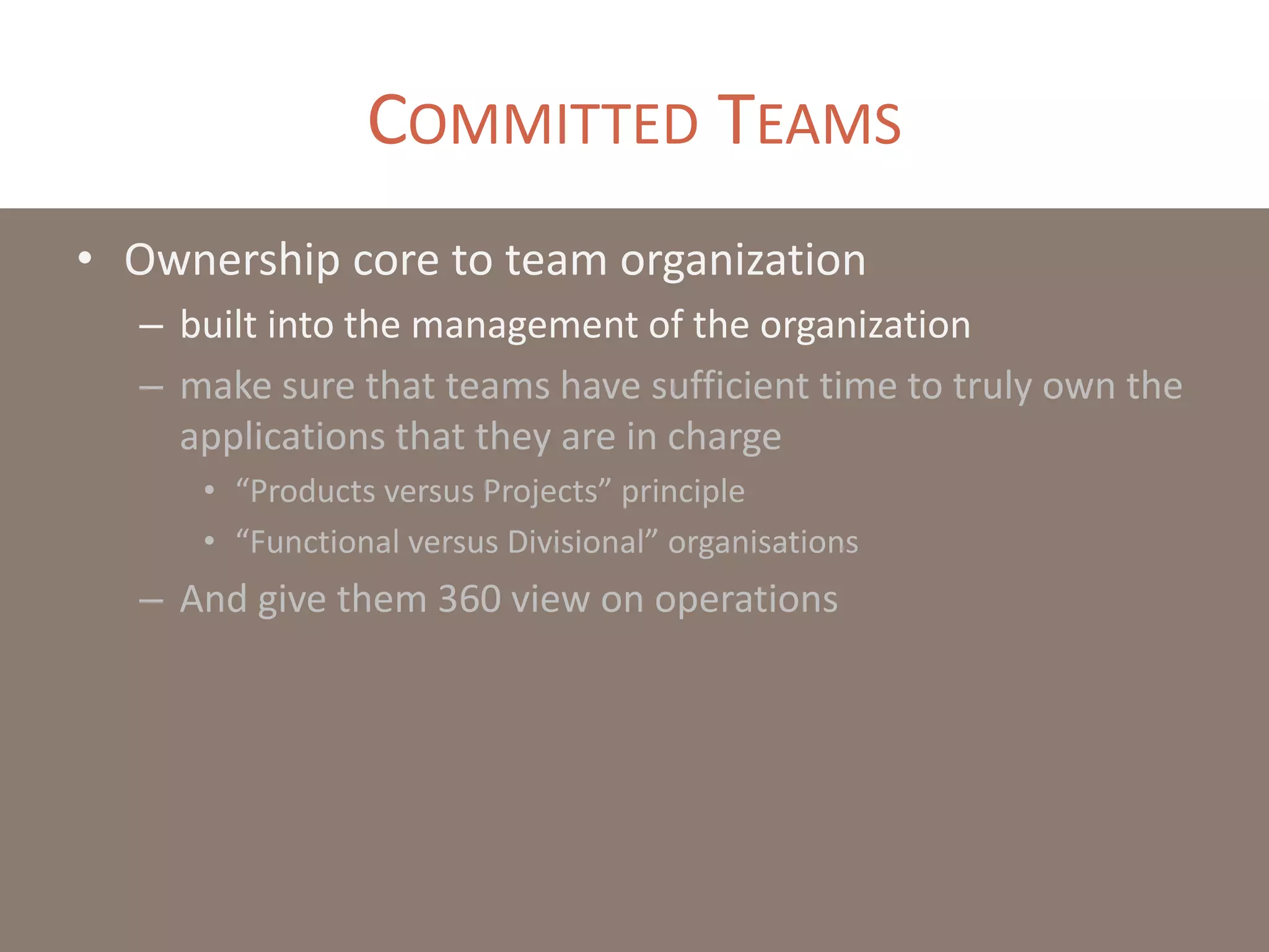COMMITTED TEAMS
• Ownership core to team organization
– built into the management of the organization
– make sure that teams have sufficient time to truly own the
applications that they are in charge
• “Products versus Projects” principle
• “Functional versus Divisional” organisations
– And give them 360 view on operations
 