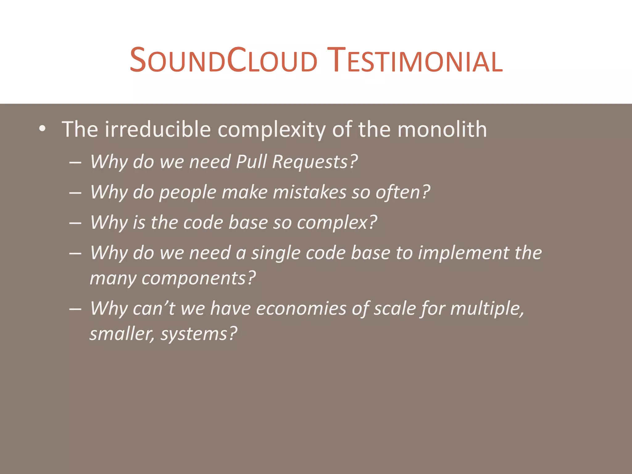 SOUNDCLOUD TESTIMONIAL
• The irreducible complexity of the monolith
– Why do we need Pull Requests?
– Why do people make mistakes so often?
– Why is the code base so complex?
– Why do we need a single code base to implement the
many components?
– Why can’t we have economies of scale for multiple,
smaller, systems?
 