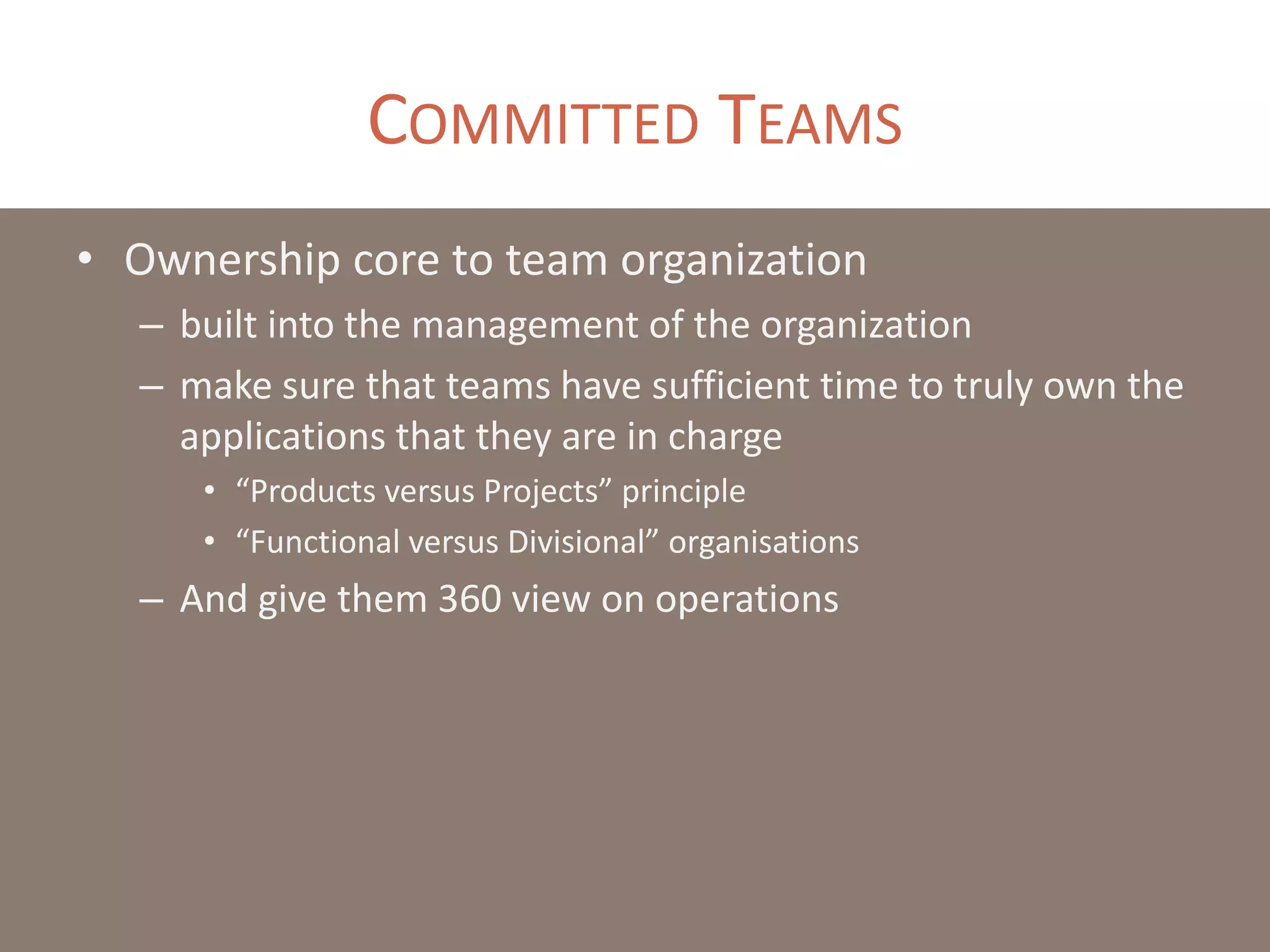 COMMITTED TEAMS
• Ownership core to team organization
– built into the management of the organization
– make sure that teams have sufficient time to truly own the
applications that they are in charge
• “Products versus Projects” principle
• “Functional versus Divisional” organisations
– And give them 360 view on operations
 