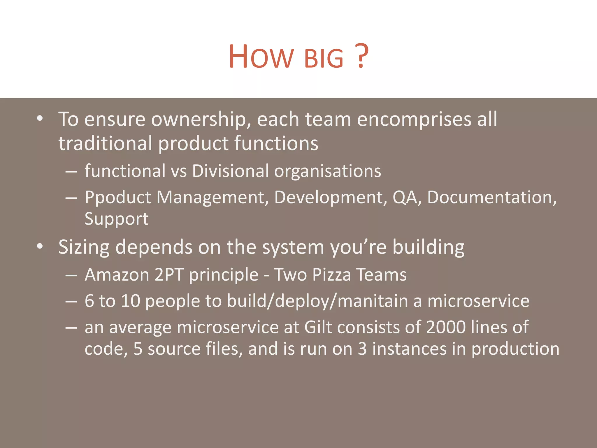 HOW BIG ?
• To ensure ownership, each team encomprises all
traditional product functions
– functional vs Divisional organisations
– Ppoduct Management, Development, QA, Documentation,
Support
• Sizing depends on the system you’re building
– Amazon 2PT principle - Two Pizza Teams
– 6 to 10 people to build/deploy/manitain a microservice
– an average microservice at Gilt consists of 2000 lines of
code, 5 source files, and is run on 3 instances in production
 