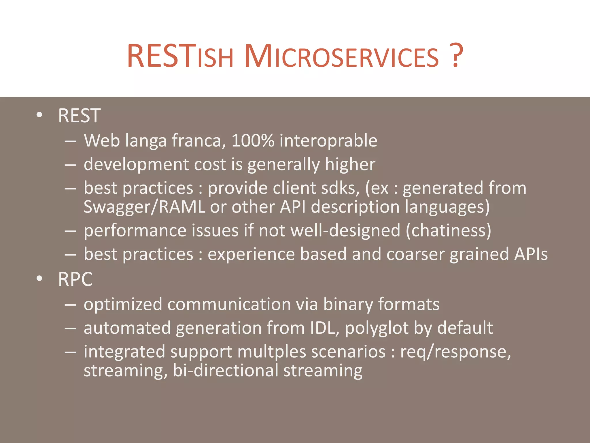 RESTISH MICROSERVICES ?
• REST
– Web langa franca, 100% interoprable
– development cost is generally higher
– best practices : provide client sdks, (ex : generated from
Swagger/RAML or other API description languages)
– performance issues if not well-designed (chatiness)
– best practices : experience based and coarser grained APIs
• RPC
– optimized communication via binary formats
– automated generation from IDL, polyglot by default
– integrated support multples scenarios : req/response,
streaming, bi-directional streaming
 
