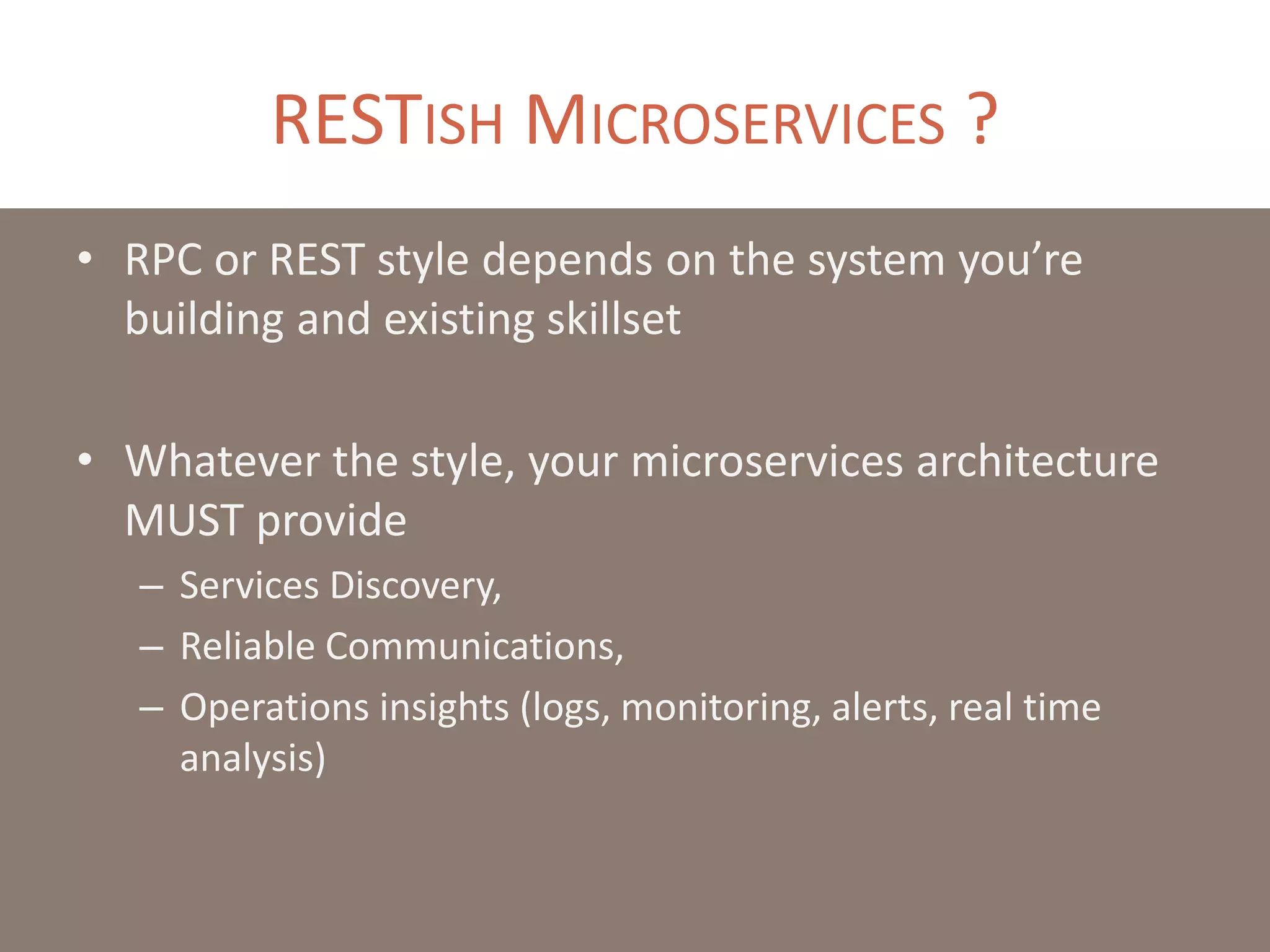 RESTISH MICROSERVICES ?
• RPC or REST style depends on the system you’re
building and existing skillset
• Whatever the style, your microservices architecture
MUST provide
– Services Discovery,
– Reliable Communications,
– Operations insights (logs, monitoring, alerts, real time
analysis)
 