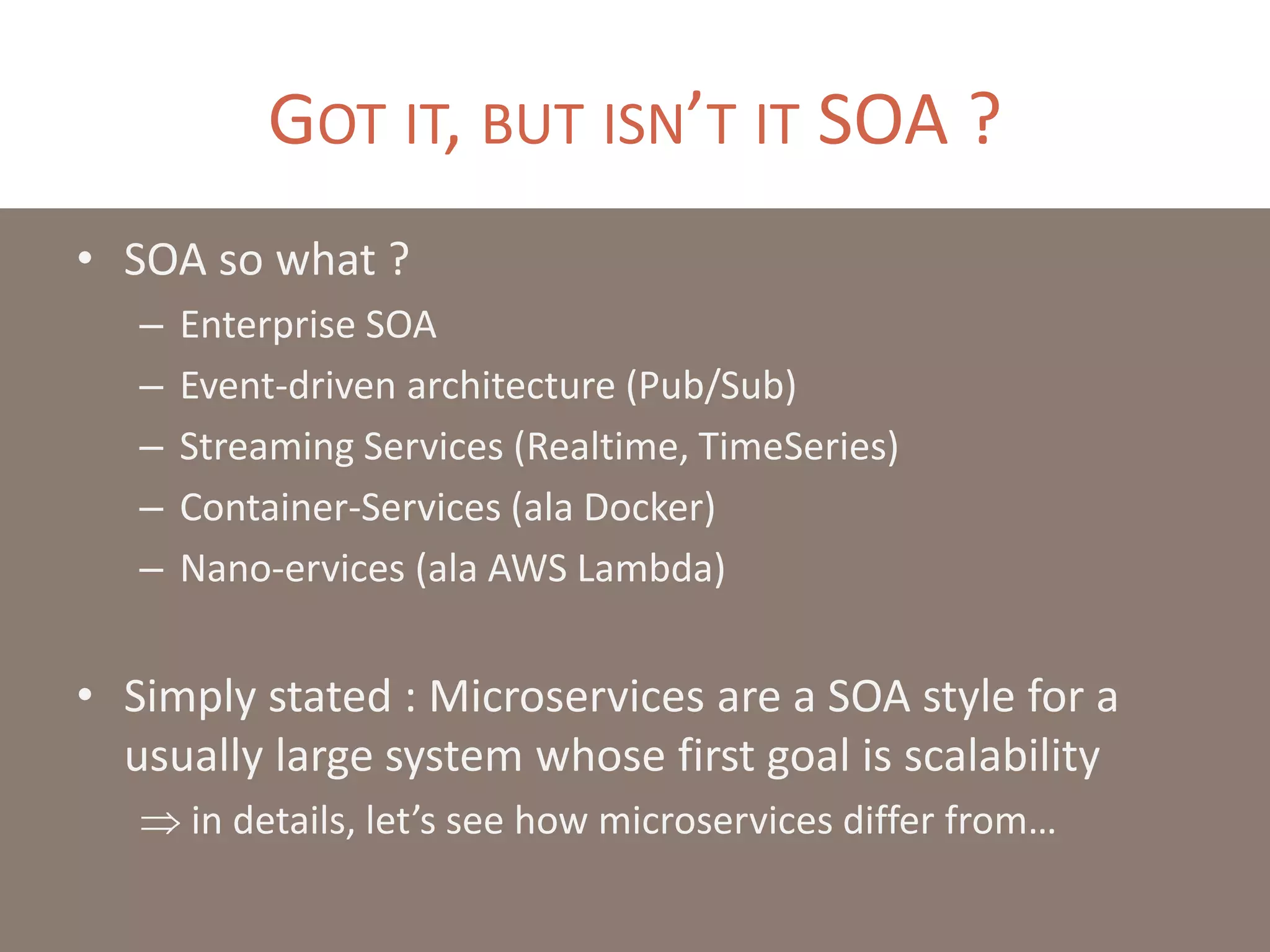 GOT IT, BUT ISN’T IT SOA ?
• SOA so what ?
– Enterprise SOA
– Event-driven architecture (Pub/Sub)
– Streaming Services (Realtime, TimeSeries)
– Container-Services (ala Docker)
– Nano-ervices (ala AWS Lambda)
• Simply stated : Microservices are a SOA style for a
usually large system whose first goal is scalability
 in details, let’s see how microservices differ from…
 