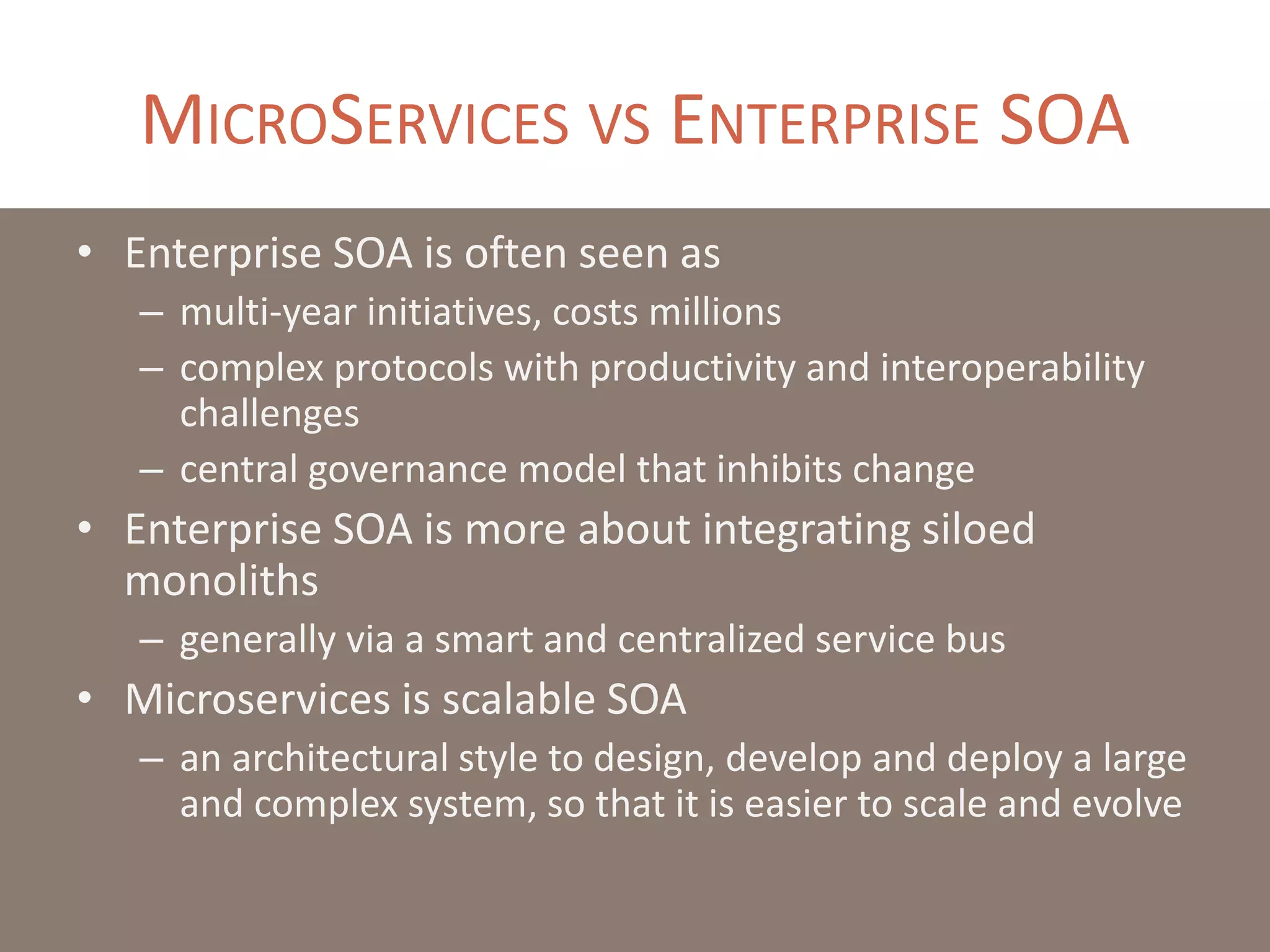 MICROSERVICES VS ENTERPRISE SOA
• Enterprise SOA is often seen as
– multi-year initiatives, costs millions
– complex protocols with productivity and interoperability
challenges
– central governance model that inhibits change
• Enterprise SOA is more about integrating siloed
monoliths
– generally via a smart and centralized service bus
• Microservices is scalable SOA
– an architectural style to design, develop and deploy a large
and complex system, so that it is easier to scale and evolve
 