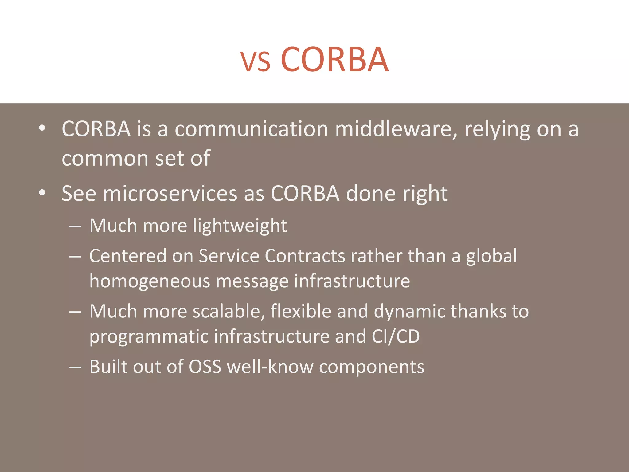 VS CORBA
• CORBA is a communication middleware, relying on a
common set of
• See microservices as CORBA done right
– Much more lightweight
– Centered on Service Contracts rather than a global
homogeneous message infrastructure
– Much more scalable, flexible and dynamic thanks to
programmatic infrastructure and CI/CD
– Built out of OSS well-know components
 