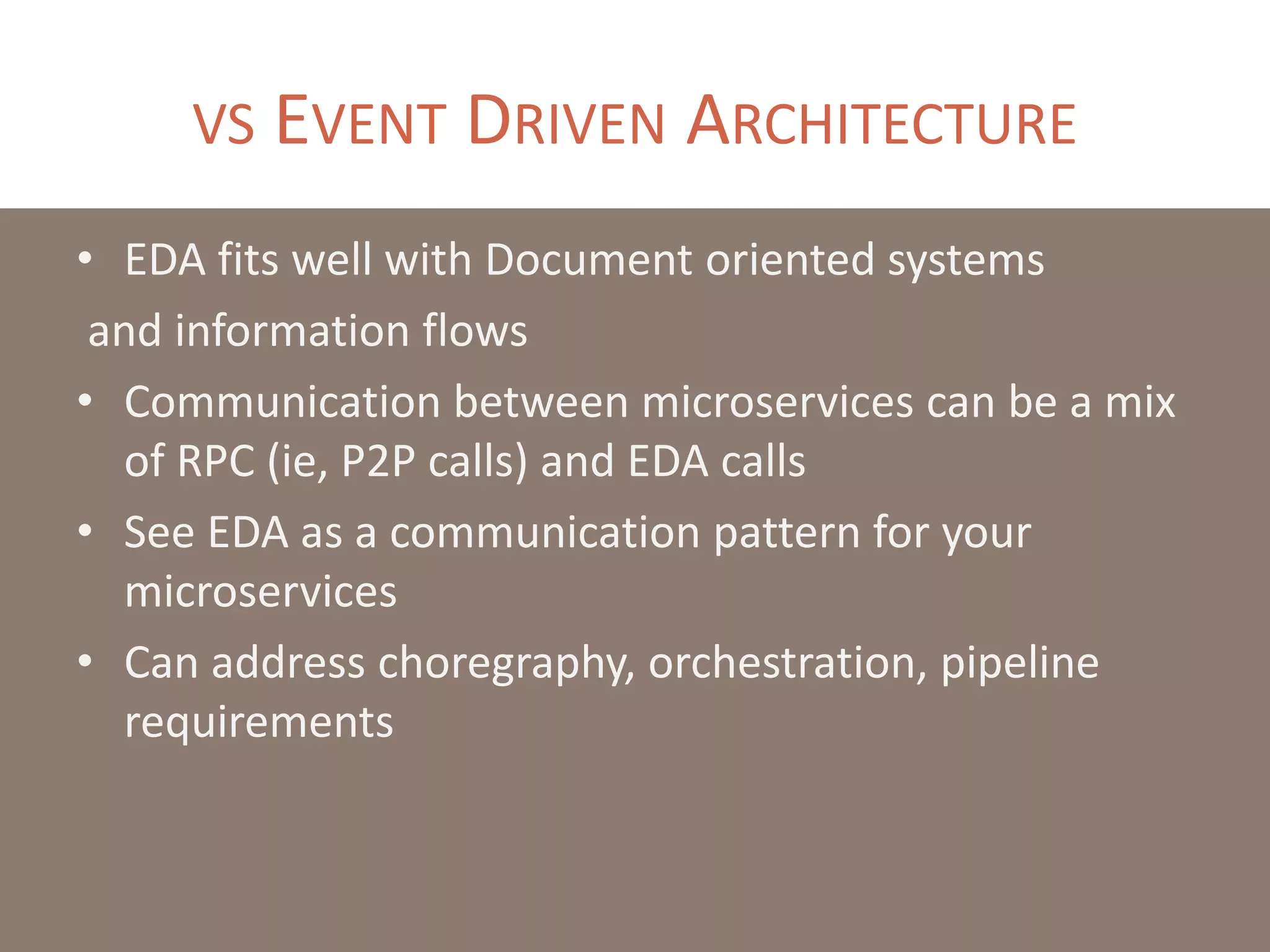 VS EVENT DRIVEN ARCHITECTURE
• EDA fits well with Document oriented systems
and information flows
• Communication between microservices can be a mix
of RPC (ie, P2P calls) and EDA calls
• See EDA as a communication pattern for your
microservices
• Can address choregraphy, orchestration, pipeline
requirements
 
