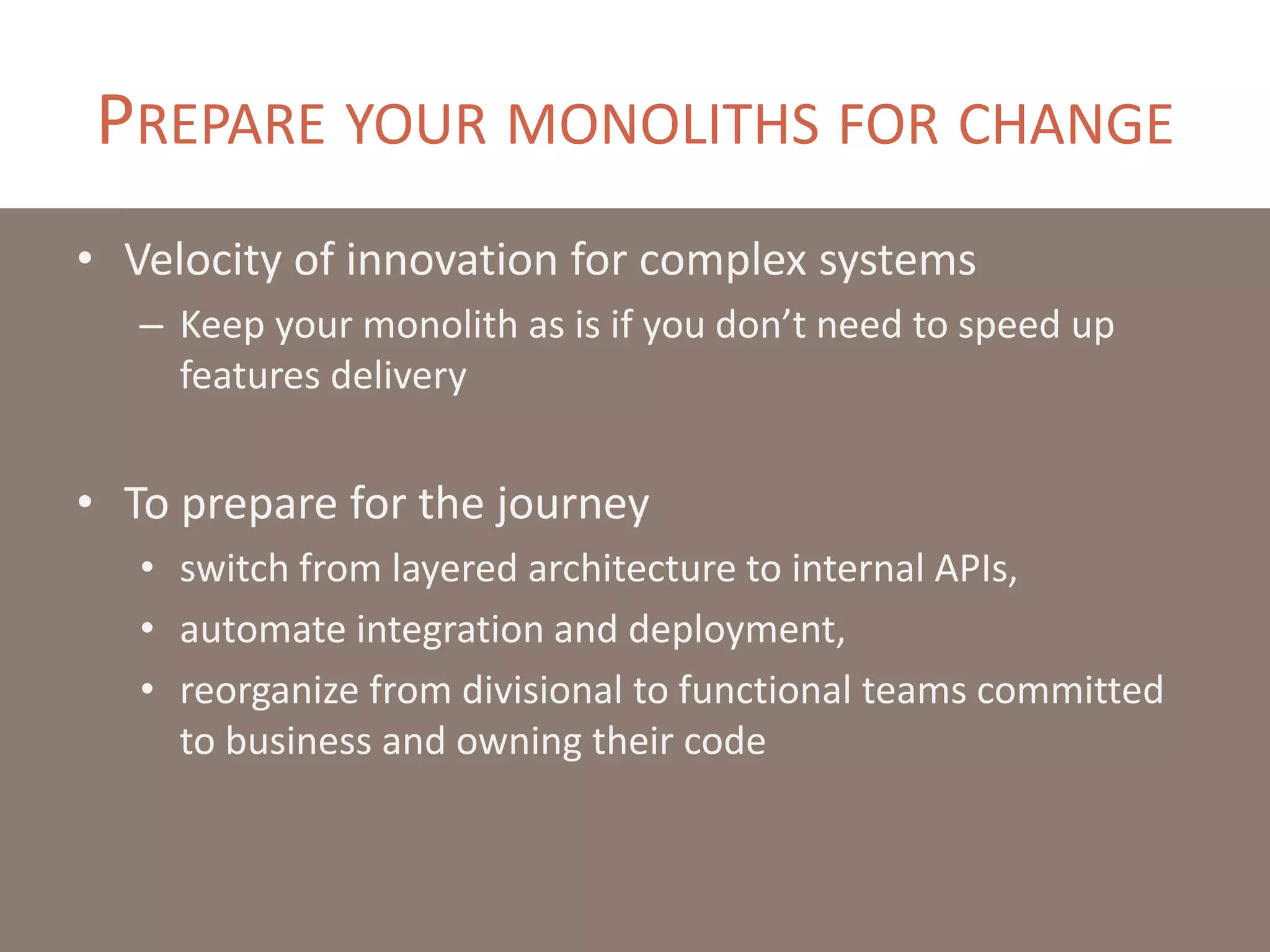 PREPARE YOUR MONOLITHS FOR CHANGE
• Velocity of innovation for complex systems
– Keep your monolith as is if you don’t need to speed up
features delivery
• To prepare for the journey
• switch from layered architecture to internal APIs,
• automate integration and deployment,
• reorganize from divisional to functional teams committed
to business and owning their code
 