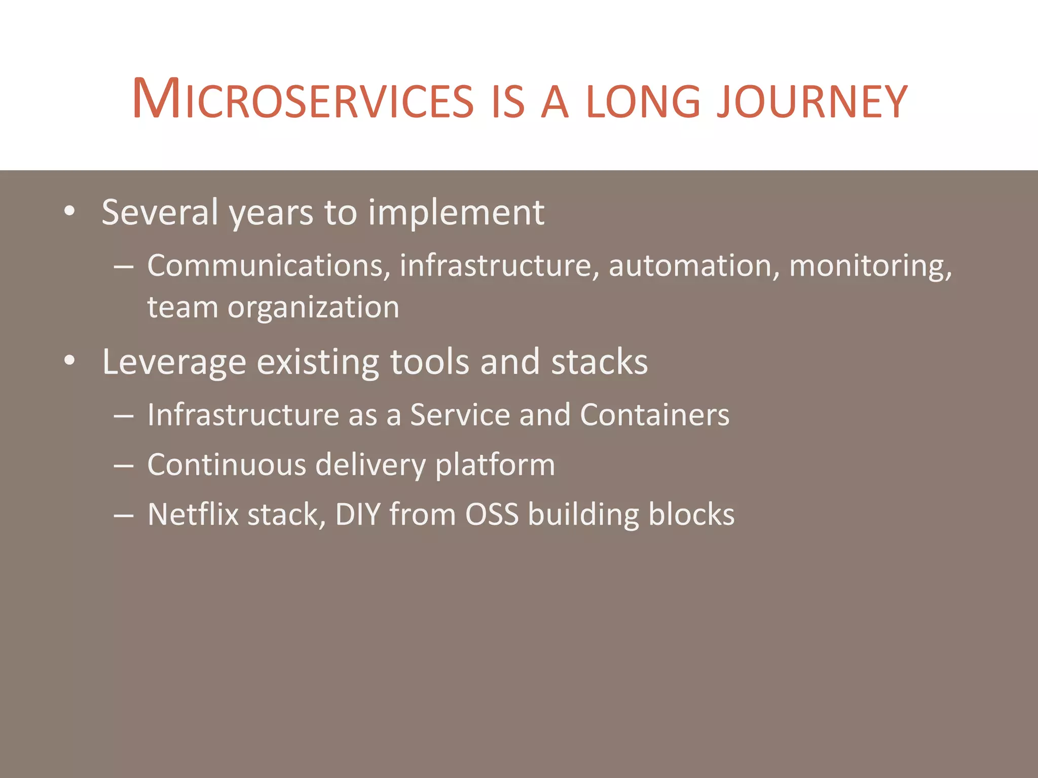 MICROSERVICES IS A LONG JOURNEY
• Several years to implement
– Communications, infrastructure, automation, monitoring,
team organization
• Leverage existing tools and stacks
– Infrastructure as a Service and Containers
– Continuous delivery platform
– Netflix stack, DIY from OSS building blocks
 
