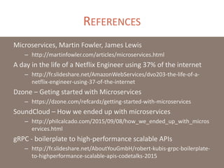 REFERENCES
Microservices, Martin Fowler, James Lewis
– http://martinfowler.com/articles/microservices.html
A day in the life of a Netflix Engineer using 37% of the internet
– http://fr.slideshare.net/AmazonWebServices/dvo203-the-life-of-a-
netflix-engineer-using-37-of-the-internet
Dzone – Geting started with Microservices
– https://dzone.com/refcardz/getting-started-with-microservices
SoundCloud – How we ended up with microservices
– http://philcalcado.com/2015/09/08/how_we_ended_up_with_micros
ervices.html
gRPC - boilerplate to high-performance scalable APIs
– http://fr.slideshare.net/AboutYouGmbH/robert-kubis-grpc-boilerplate-
to-highperformance-scalable-apis-codetalks-2015
 