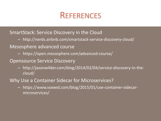 REFERENCES
SmartStack: Service Discovery in the Cloud
– http://nerds.airbnb.com/smartstack-service-discovery-cloud/
Mesosphere advanced course
– https://open.mesosphere.com/advanced-course/
Opensource Service Discovery
– http://jasonwilder.com/blog/2014/02/04/service-discovery-in-the-
cloud/
Why Use a Container Sidecar for Microservices?
– https://www.voxxed.com/blog/2015/01/use-container-sidecar-
microservices/
 
