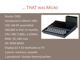 … THAT WAS MICRO
Sinclair ZX81
introduced in March 1981
US$ 149.95 assembled
500,000 in first 12 months
CPU: NEC Z-80A, 3.25MHz
RAM: 1K, 64K max
OS: ROM BASIC
Display:22 X 32 texthooks to TV
2 ports: memory, cassette
1 peripheral: Sinclair thermal printer
 