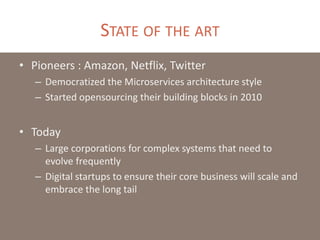 STATE OF THE ART
• Pioneers : Amazon, Netflix, Twitter
– Democratized the Microservices architecture style
– Started opensourcing their building blocks in 2010
• Today
– Large corporations for complex systems that need to
evolve frequently
– Digital startups to ensure their core business will scale and
embrace the long tail
 