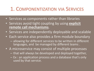 1. COMPONENTIZATION VIA SERVICES
• Services as components rather than libraries
• Services avoid tight coupling by using explicit
remote call mechanisms.
• Services are independently deployable and scalable
• Each service also provides a firm module boundary
– allowing for different services to be written in different
languages, and be managed by different teams .
• A microservice may consist of multiple processes
– that will always be developed and deployed together,
– Ex : an application process and a database that's only
used by that service.
 