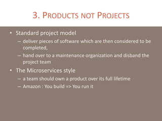 3. PRODUCTS NOT PROJECTS
• Standard project model
– deliver pieces of software which are then considered to be
completed,
– hand over to a maintenance organization and disband the
project team
• The Microservices style
– a team should own a product over its full lifetime
– Amazon : You build => You run it
 