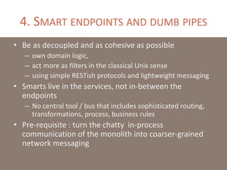 4. SMART ENDPOINTS AND DUMB PIPES
• Be as decoupled and as cohesive as possible
– own domain logic,
– act more as filters in the classical Unix sense
– using simple RESTish protocols and lightweight messaging
• Smarts live in the services, not in-between the
endpoints
– No central tool / bus that includes sophisticated routing,
transformations, process, business rules
• Pre-requisite : turn the chatty in-process
communication of the monolith into coarser-grained
network messaging
 