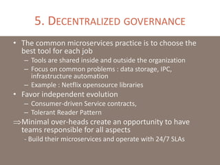 5. DECENTRALIZED GOVERNANCE
• The common microservices practice is to choose the
best tool for each job
– Tools are shared inside and outside the organization
– Focus on common problems : data storage, IPC,
infrastructure automation
– Example : Netflix opensource libraries
• Favor independent evolution
– Consumer-driven Service contracts,
– Tolerant Reader Pattern
Minimal over-heads create an opportunity to have
teams responsible for all aspects
- Build their microservices and operate with 24/7 SLAs
 