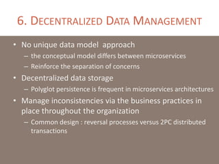 6. DECENTRALIZED DATA MANAGEMENT
• No unique data model approach
– the conceptual model differs between microservices
– Reinforce the separation of concerns
• Decentralized data storage
– Polyglot persistence is frequent in microservices architectures
• Manage inconsistencies via the business practices in
place throughout the organization
– Common design : reversal processes versus 2PC distributed
transactions
 