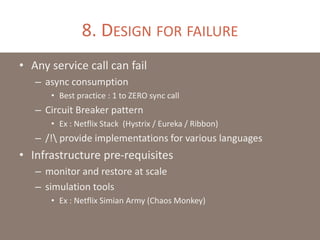 8. DESIGN FOR FAILURE
• Any service call can fail
– async consumption
• Best practice : 1 to ZERO sync call
– Circuit Breaker pattern
• Ex : Netflix Stack (Hystrix / Eureka / Ribbon)
– /! provide implementations for various languages
• Infrastructure pre-requisites
– monitor and restore at scale
– simulation tools
• Ex : Netflix Simian Army (Chaos Monkey)
 