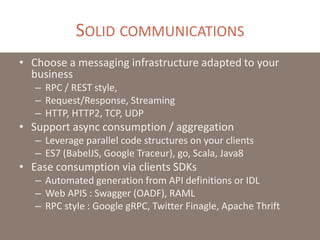 SOLID COMMUNICATIONS
• Choose a messaging infrastructure adapted to your
business
– RPC / REST style,
– Request/Response, Streaming
– HTTP, HTTP2, TCP, UDP
• Support async consumption / aggregation
– Leverage parallel code structures on your clients
– ES7 (BabelJS, Google Traceur), go, Scala, Java8
• Ease consumption via clients SDKs
– Automated generation from API definitions or IDL
– Web APIS : Swagger (OADF), RAML
– RPC style : Google gRPC, Twitter Finagle, Apache Thrift
 