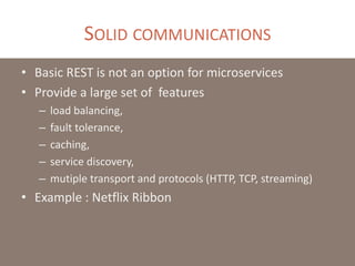 SOLID COMMUNICATIONS
• Basic REST is not an option for microservices
• Provide a large set of features
– load balancing,
– fault tolerance,
– caching,
– service discovery,
– mutiple transport and protocols (HTTP, TCP, streaming)
• Example : Netflix Ribbon
 