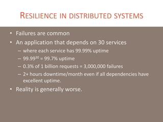 RESILIENCE IN DISTRIBUTED SYSTEMS
• Failures are common
• An application that depends on 30 services
– where each service has 99.99% uptime
– 99.9930 = 99.7% uptime
– 0.3% of 1 billion requests = 3,000,000 failures
– 2+ hours downtime/month even if all dependencies have
excellent uptime.
• Reality is generally worse.
 