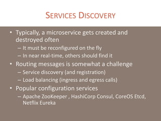 SERVICES DISCOVERY
• Typically, a microservice gets created and
destroyed often
– It must be reconfigured on the fly
– In near real-time, others should find it
• Routing messages is somewhat a challenge
– Service discovery (and registration)
– Load balancing (ingress and egress calls)
• Popular configuration services
– Apache ZooKeeper , HashiCorp Consul, CoreOS Etcd,
Netflix Eureka
 