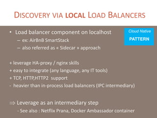 DISCOVERY VIA LOCAL LOAD BALANCERS
• Load balancer component on localhost
– also referred as « Sidecar » approach
– ex: AirBnB SmartStack
+ leverage HA-proxy / nginx skills
+ easy to integrate (any language, any IT tools)
+ TCP, HTTP,HTTP2 support
- heavier than in-process load balancers (IPC intermediary)
- hasardous load balancing (individual vs sync’ed)
- chatty at scale (numerous health checks)
 Leverage as an intermediary step
Cloud Native
PATTERN
 