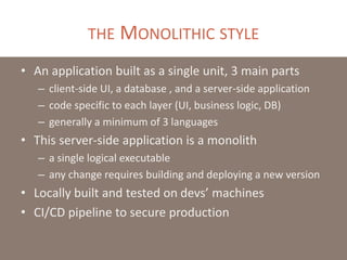 THE MONOLITHIC STYLE
• An application built as a single unit, 3 main parts
– client-side UI, a database , and a server-side application
– code specific to each layer (UI, business logic, DB)
– generally a minimum of 3 languages
• This server-side application is a monolith
– a single logical executable
– any change requires building and deploying a new version
• Locally built and tested on devs’ machines
• CI/CD pipeline to secure production
 